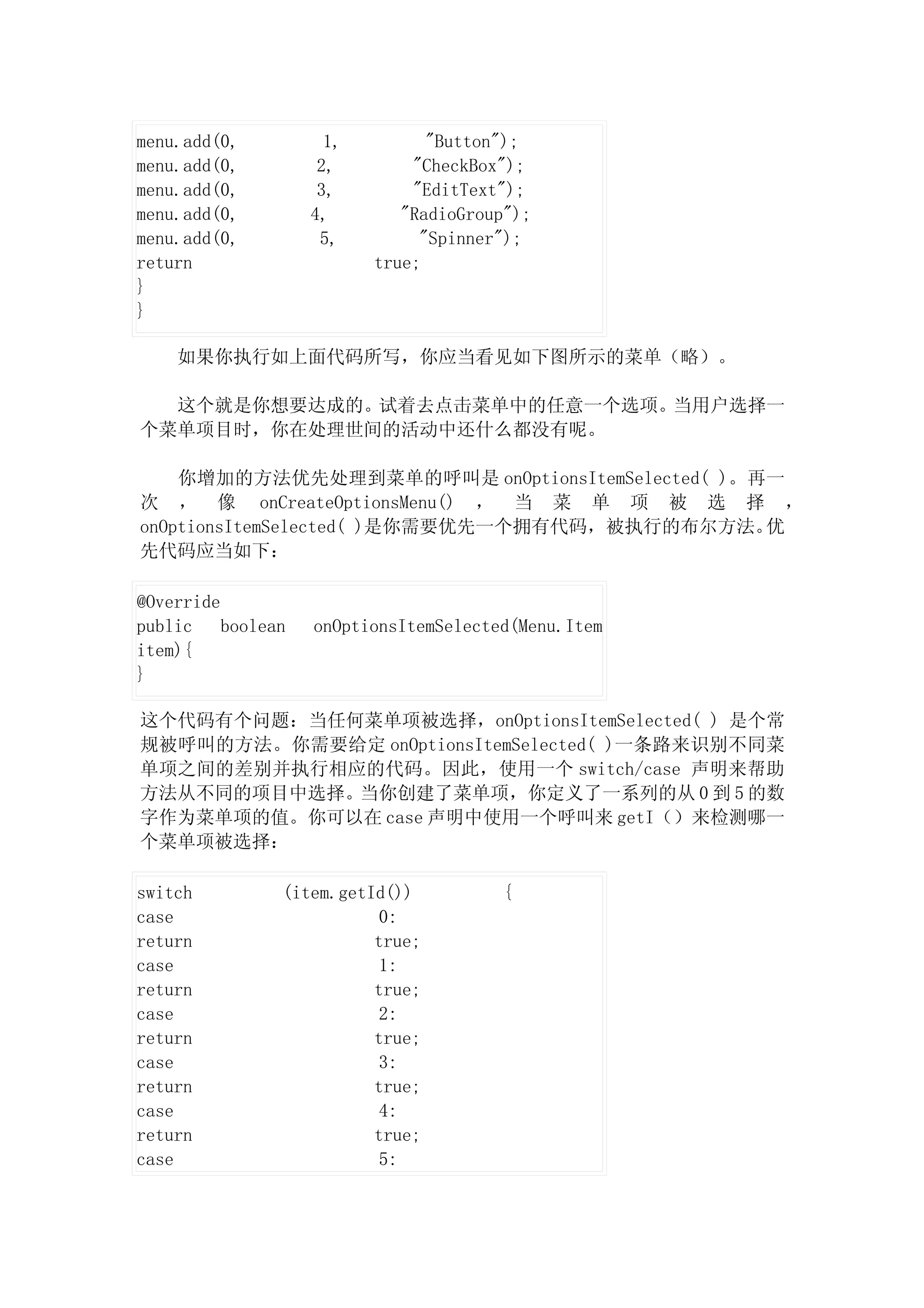 menu.add(0,           1,         "Button");
menu.add(0,          2,        "CheckBox");
menu.add(0,          3,        "EditText");
menu.add(0,         4,        "RadioGroup");
menu.add(0,          5,         "Spinner");
return                     true;
}
}

    如果你执行如上面代码所写，你应当看见如下图所示的菜单（略）。

  这个就是你想要达成的。试着去点击菜单中的任意一个选项。当用户选择一
个菜单项目时，你在处理世间的活动中还什么都没有呢。

    你增加的方法优先处理到菜单的呼叫是 onOptionsItemSelected( )。再一
次 ， 像 onCreateOptionsMenu() ， 当 菜 单 项 被 选 择 ，
onOptionsItemSelected( )是你需要优先一个拥有代码，被执行的布尔方法。  优
先代码应当如下：

@Override
public    boolean   onOptionsItemSelected(Menu.Item
item){
}

这个代码有个问题：当任何菜单项被选择，onOptionsItemSelected( ) 是个常
规被呼叫的方法。你需要给定 onOptionsItemSelected( )一条路来识别不同菜
单项之间的差别并执行相应的代码。因此，使用一个 switch/case 声明来帮助
方法从不同的项目中选择。当你创建了菜单项，你定义了一系列的从 0 到 5 的数
字作为菜单项的值。你可以在 case 声明中使用一个呼叫来 getI（）来检测哪一
个菜单项被选择：

switch          (item.getId())          {
case                       0:
return                    true;
case                       1:
return                    true;
case                       2:
return                    true;
case                       3:
return                    true;
case                       4:
return                    true;
case                       5:
 