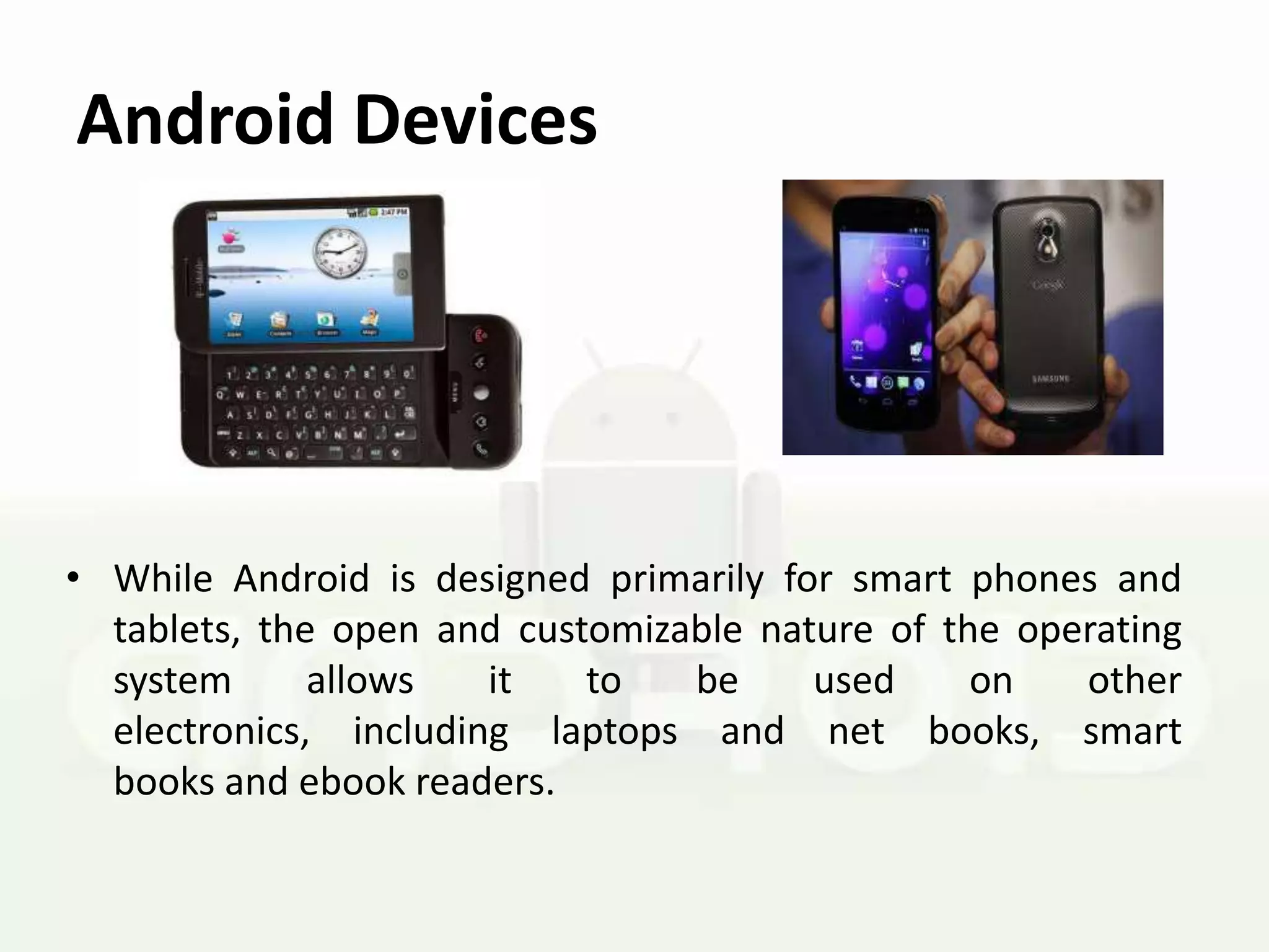 Android Devices




• While Android is designed primarily for smart phones and
  tablets, the open and customizable nature of the operating
  system      allows   it   to   be     used     on   other
  electronics, including laptops and net books, smart
  books and ebook readers.
 