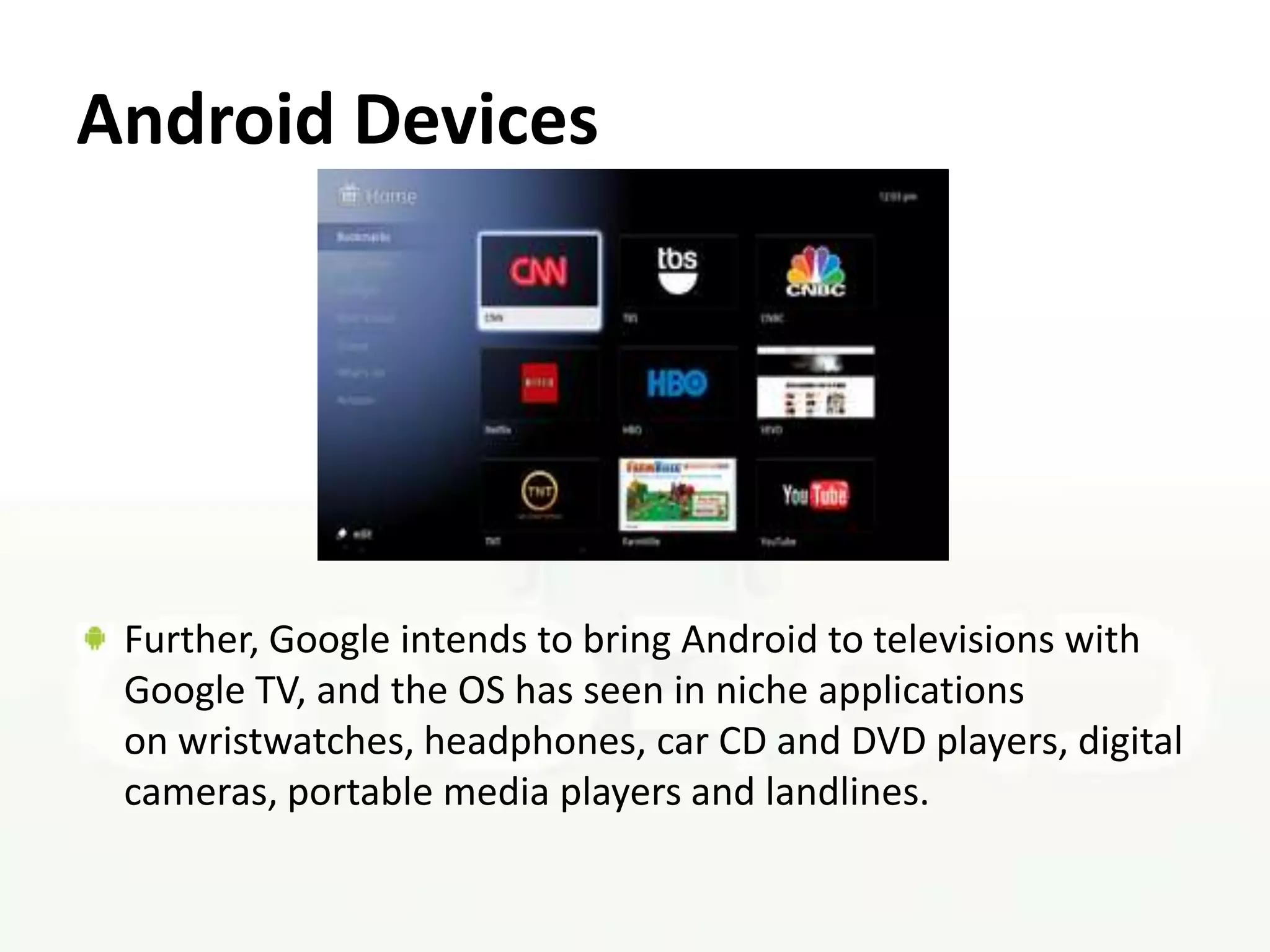 Android Devices




 Further, Google intends to bring Android to televisions with
 Google TV, and the OS has seen in niche applications
 on wristwatches, headphones, car CD and DVD players, digital
 cameras, portable media players and landlines.
 