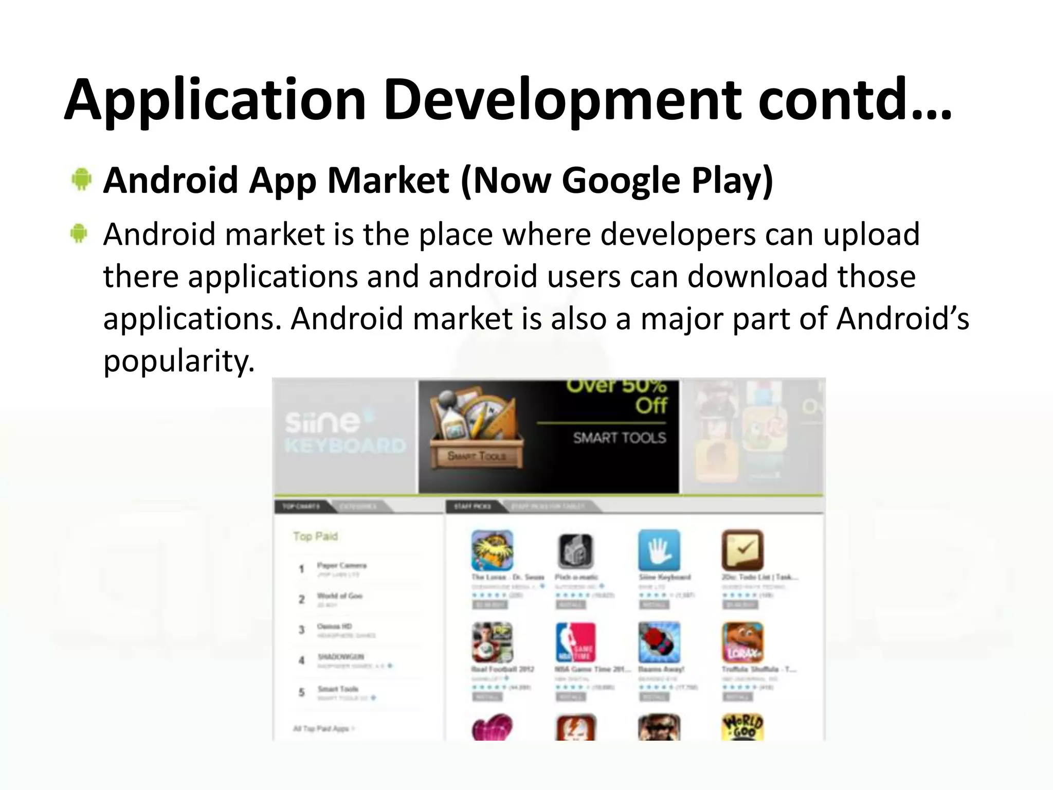 Application Development contd…
 Android App Market (Now Google Play)
 Android market is the place where developers can upload
 there applications and android users can download those
 applications. Android market is also a major part of Android’s
 popularity.
 