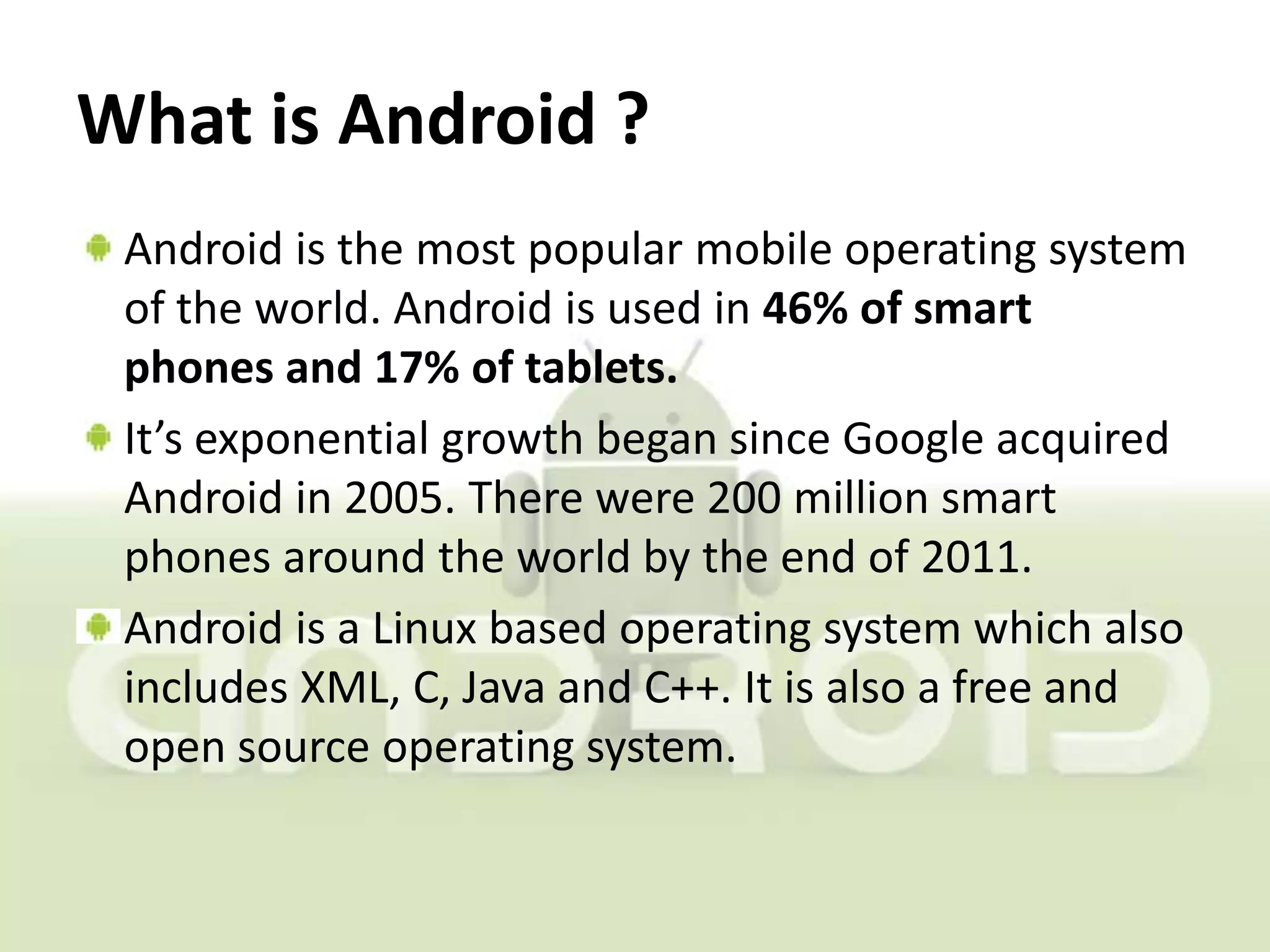 What is Android ?
 Android is the most popular mobile operating system
 of the world. Android is used in 46% of smart
 phones and 17% of tablets.
 It’s exponential growth began since Google acquired
 Android in 2005. There were 200 million smart
 phones around the world by the end of 2011.
 Android is a Linux based operating system which also
 includes XML, C, Java and C++. It is also a free and
 open source operating system.
 