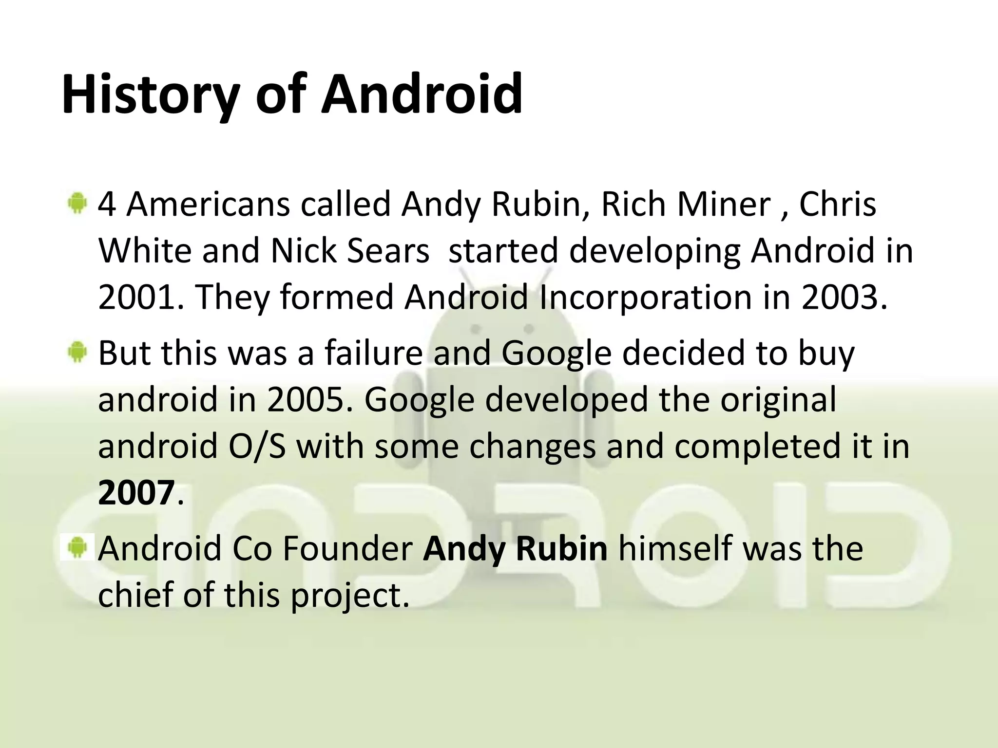 History of Android
 4 Americans called Andy Rubin, Rich Miner , Chris
 White and Nick Sears started developing Android in
 2001. They formed Android Incorporation in 2003.
 But this was a failure and Google decided to buy
 android in 2005. Google developed the original
 android O/S with some changes and completed it in
 2007.
 Android Co Founder Andy Rubin himself was the
 chief of this project.
 