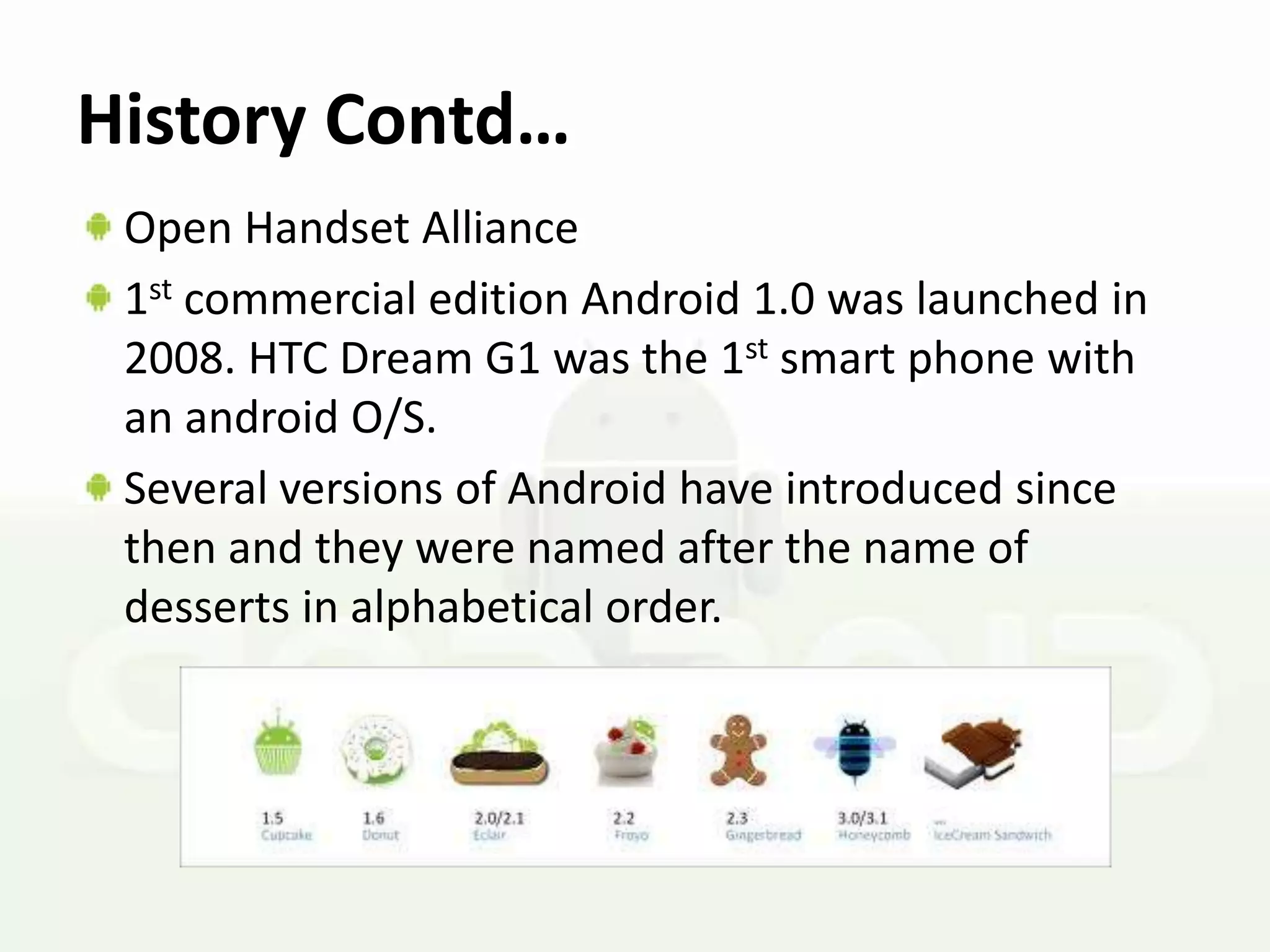 History Contd…
 Open Handset Alliance
 1st commercial edition Android 1.0 was launched in
 2008. HTC Dream G1 was the 1st smart phone with
 an android O/S.
 Several versions of Android have introduced since
 then and they were named after the name of
 desserts in alphabetical order.
 