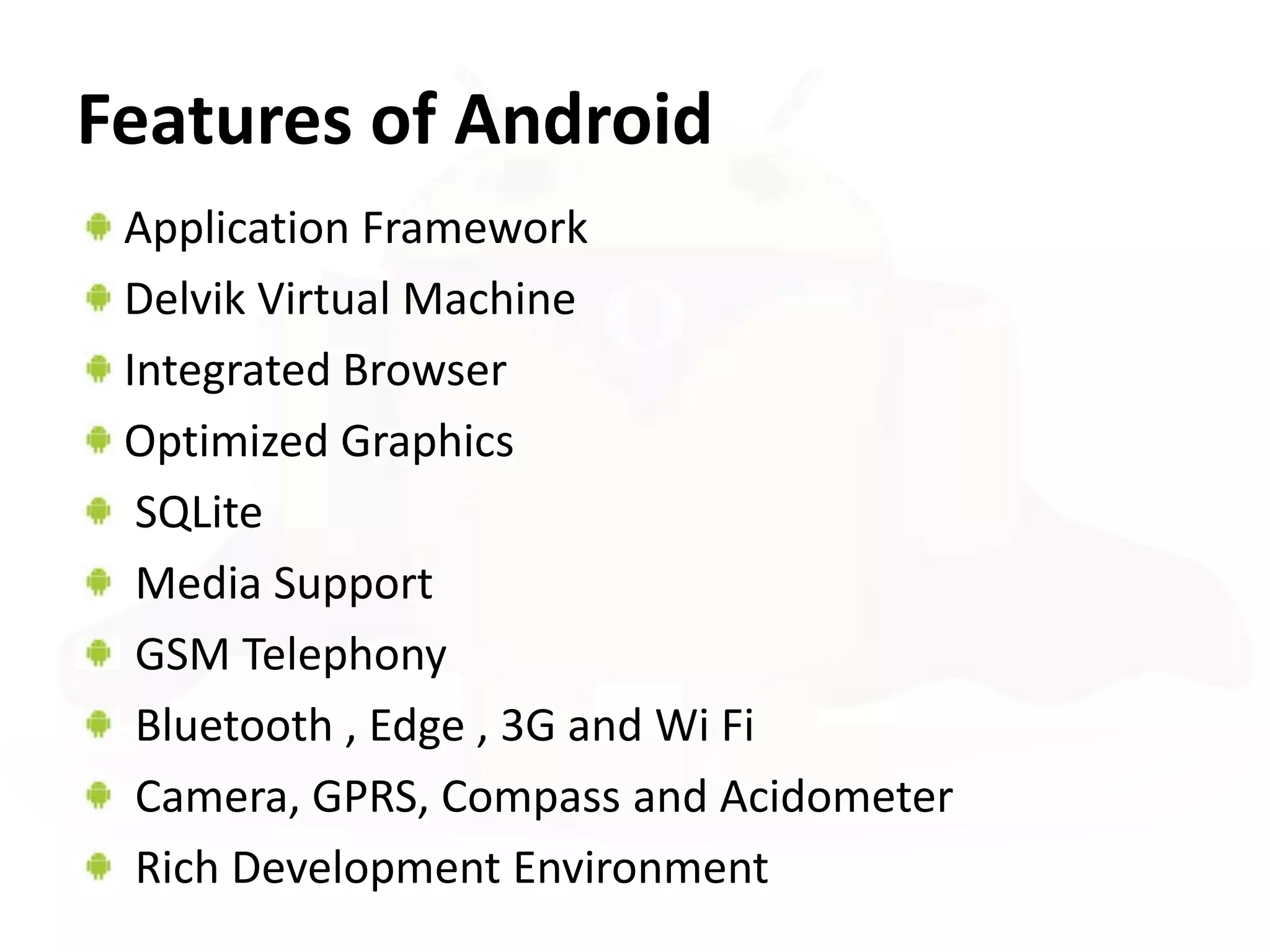 Features of Android
 Application Framework
 Delvik Virtual Machine
 Integrated Browser
 Optimized Graphics
  SQLite
  Media Support
  GSM Telephony
  Bluetooth , Edge , 3G and Wi Fi
  Camera, GPRS, Compass and Acidometer
  Rich Development Environment
 
