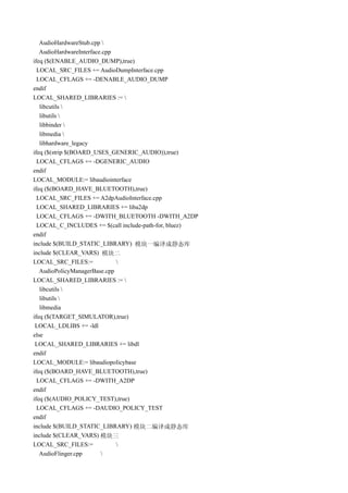 AudioHardwareStub.cpp 
   AudioHardwareInterface.cpp
ifeq ($(ENABLE_AUDIO_DUMP),true)
  LOCAL_SRC_FILES += AudioDumpInterface.cpp
  LOCAL_CFLAGS += -DENABLE_AUDIO_DUMP
endif
LOCAL_SHARED_LIBRARIES := 
   libcutils 
   libutils 
   libbinder 
   libmedia 
   libhardware_legacy
ifeq ($(strip $(BOARD_USES_GENERIC_AUDIO)),true)
  LOCAL_CFLAGS += -DGENERIC_AUDIO
endif
LOCAL_MODULE:= libaudiointerface
ifeq ($(BOARD_HAVE_BLUETOOTH),true)
  LOCAL_SRC_FILES += A2dpAudioInterface.cpp
  LOCAL_SHARED_LIBRARIES += liba2dp
  LOCAL_CFLAGS += -DWITH_BLUETOOTH -DWITH_A2DP
  LOCAL_C_INCLUDES += $(call include-path-for, bluez)
endif
include $(BUILD_STATIC_LIBRARY) 模块一编译成静态库
include $(CLEAR_VARS) 模块二
LOCAL_SRC_FILES:=             
   AudioPolicyManagerBase.cpp
LOCAL_SHARED_LIBRARIES := 
   libcutils 
   libutils 
   libmedia
ifeq ($(TARGET_SIMULATOR),true)
 LOCAL_LDLIBS += -ldl
else
 LOCAL_SHARED_LIBRARIES += libdl
endif
LOCAL_MODULE:= libaudiopolicybase
ifeq ($(BOARD_HAVE_BLUETOOTH),true)
  LOCAL_CFLAGS += -DWITH_A2DP
endif
ifeq ($(AUDIO_POLICY_TEST),true)
  LOCAL_CFLAGS += -DAUDIO_POLICY_TEST
endif
include $(BUILD_STATIC_LIBRARY) 模块二编译成静态库
include $(CLEAR_VARS) 模块三
LOCAL_SRC_FILES:=             
   AudioFlinger.cpp      
 