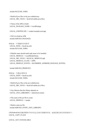 include $(CLEAR_VARS)

 # Build all java files in the java subdirectory
 LOCAL_SRC_FILES := $(call all-subdir-java-files)

 # Name of the APK to build
 LOCAL_PACKAGE_NAME := LocalPackage

 LOCAL_CERTIFICATE := vendor/example/certs/app

 # Tell it to build an APK
 include $(BUILD_PACKAGE)

(8)添加一个预编译应用程序
 LOCAL_PATH := $(call my-dir)
 include $(CLEAR_VARS)

 # Module name should match apk name to be installed.
 LOCAL_MODULE := LocalModuleName
 LOCAL_SRC_FILES := $(LOCAL_MODULE).apk
 LOCAL_MODULE_CLASS := APPS
 LOCAL_MODULE_SUFFIX := $(COMMON_ANDROID_PACKAGE_SUFFIX)

 include $(BUILD_PREBUILT)

(9)添加一个静态 JAVA 库
 LOCAL_PATH := $(call my-dir)
 include $(CLEAR_VARS)

 # Build all java files in the java subdirectory
 LOCAL_SRC_FILES := $(call all-subdir-java-files)

 # Any libraries that this library depends on
 LOCAL_JAVA_LIBRARIES := android.test.runner

 # The name of the jar file to create
 LOCAL_MODULE := sample

 # Build a static jar file.
 include $(BUILD_STATIC_JAVA_LIBRARY)

(10)Android.mk 的编译模块中间可以定义相关的编译内容，也就是指定相关的变量如下：
LOCAL_AAPT_FLAGS

LOCAL_ACP_UNAVAILABLE
 