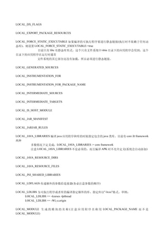 LOCAL_DX_FLAGS

LOCAL_EXPORT_PACKAGE_RESOURCES

LOCAL_FORCE_STATIC_EXECUTABLE 如果编译的可执行程序要进行静态链接 (执行时不依赖于任何动
态库)，则设置 LOCAL_FORCE_STATIC_EXECUTABLE:=true
            目前只有 libc 有静态库形式，这个只有文件系统中/sbin 目录下的应用程序会用到，这个
目录下的应用程序在运行时通常
        文件系统的其它部分还没有加载，所以必须进行静态链接。

LOCAL_GENERATED_SOURCES

LOCAL_INSTRUMENTATION_FOR

LOCAL_INSTRUMENTATION_FOR_PACKAGE_NAME

LOCAL_INTERMEDIATE_SOURCES

LOCAL_INTERMEDIATE_TARGETS

LOCAL_IS_HOST_MODULE

LOCAL_JAR_MANIFEST

LOCAL_JARJAR_RULES

LOCAL_JAVA_LIBRARIES 编译 java 应用程序和库的时候指定包含的 java 类库，目前有 core 和 framework
两种
        多数情况下定义成：LOCAL_JAVA_LIBRARIES := core framework
        注意 LOCAL_JAVA_LIBRARIES 不是必须的，而且编译 APK 时不允许定义(系统会自动添加)

LOCAL_JAVA_RESOURCE_DIRS

LOCAL_JAVA_RESOURCE_FILES

LOCAL_JNI_SHARED_LIBRARIES

LOCAL_LDFLAGS 传递额外的参数给连接器(务必注意参数的顺序)

LOCAL_LDLIBS 为可执行程序或者库的编译指定额外的库，指定库以"-lxxx"格式，举例：
     LOCAL_LDLIBS += -lcurses -lpthread
     LOCAL_LDLIBS += -Wl,-z,origin

LOCAL_MODULE 生 成 的 模 块 的 名 称 ( 注 意 应 用 程 序 名 称 用 LOCAL_PACKAGE_NAME 而 不 是
LOCAL_MODULE)
 