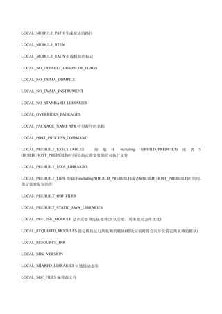 LOCAL_MODULE_PATH 生成模块的路径

LOCAL_MODULE_STEM

LOCAL_MODULE_TAGS 生成模块的标记

LOCAL_NO_DEFAULT_COMPILER_FLAGS

LOCAL_NO_EMMA_COMPILE

LOCAL_NO_EMMA_INSTRUMENT

LOCAL_NO_STANDARD_LIBRARIES

LOCAL_OVERRIDES_PACKAGES

LOCAL_PACKAGE_NAME APK 应用程序的名称

LOCAL_POST_PROCESS_COMMAND

LOCAL_PREBUILT_EXECUTABLES  预 编 译 including         $(BUILD_PREBUILT)   或   者   $
(BUILD_HOST_PREBUILT)时所用,指定需要复制的可执行文件

LOCAL_PREBUILT_JAVA_LIBRARIES

LOCAL_PREBUILT_LIBS 预编译 including $(BUILD_PREBUILT)或者$(BUILD_HOST_PREBUILT)时所用,
指定需要复制的库.

LOCAL_PREBUILT_OBJ_FILES

LOCAL_PREBUILT_STATIC_JAVA_LIBRARIES

LOCAL_PRELINK_MODULE 是否需要预连接处理(默认需要，用来做动态库优化)

LOCAL_REQUIRED_MODULES 指定模块运行所依赖的模块(模块安装时将会同步安装它所依赖的模块)

LOCAL_RESOURCE_DIR

LOCAL_SDK_VERSION

LOCAL_SHARED_LIBRARIES 可链接动态库

LOCAL_SRC_FILES 编译源文件
 