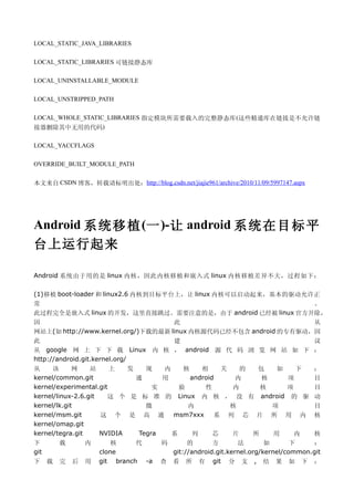LOCAL_STATIC_JAVA_LIBRARIES

LOCAL_STATIC_LIBRARIES 可链接静态库

LOCAL_UNINSTALLABLE_MODULE

LOCAL_UNSTRIPPED_PATH

LOCAL_WHOLE_STATIC_LIBRARIES 指定模块所需要载入的完整静态库 (这些精通库在链接是不允许链
接器删除其中无用的代码)

LOCAL_YACCFLAGS

OVERRIDE_BUILT_MODULE_PATH


本文来自 CSDN 博客，转载请标明出处：http://blog.csdn.net/jiajie961/archive/2010/11/09/5997147.aspx




Android 系 统 移 植 (一 )-让 android 系统 在 目 标 平
台上运行起来

Android 系统由于用的是 linux 内核，因此内核移植和嵌入式 linux 内核移植差异不大，过程如下：

(1)移植 boot-loader 和 linux2.6 内核到目标平台上，让 linux 内核可以启动起来，基本的驱动允许正
常                                                                 。
此过程完全是嵌入式 linux 的开发，这里直接跳过。需要注意的是，由于 android 已经被 linux 官方开除，
因                                   此                             从
网站上(如 http://www.kernel.org/)下载的最新 linux 内核源代码已经不包含 android 的专有驱动，因
此                                   建                             议
从 google 网 上 下 下 载 Linux 内 核 ， android 源 代 码 浏 览 网 站 如 下 ：
http://android.git.kernel.org/
从     该      网    站     上   发   现   内    核    相     关   的  包   如   下                  ：
kernel/common.git             通     用      android     内    核    项                    目
kernel/experimental.git           实     验      性      内     核    项                    目
kernel/linux-2.6.git   这 个 是 标 准 的 Linux 内 核 ， 没 有 android 的 驱                        动
kernel/lk.git                   微         内           核       项                       目
kernel/msm.git       这 个 是 高 通        msm7xxx     系 列 芯 片 所 用 内                       核
kernel/omap.git
kernel/tegra.git     NVIDIA   Tegra   系    列      芯   片   所   用    内                  核
下         载       内       核     代      码        的       方       法        如       下    ：
git                   clone                git://android.git.kernel.org/kernel/common.git
下     载   完   后   用   git branch -a   查    看 所 有 git 分 支 , 结 果 如 下 ：
 