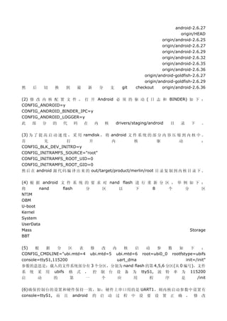 android-2.6.27
                                                                        origin/HEAD
                                                               origin/android-2.6.25
                                                               origin/android-2.6.27
                                                               origin/android-2.6.29
                                                               origin/android-2.6.32
                                                               origin/android-2.6.35
                                                               origin/android-2.6.36
                                                      origin/android-goldfish-2.6.27
                                                      origin/android-goldfish-2.6.29
然   后    切    换    到    最    新    分    支    git   checkout     origin/android-2.6.36

(2) 修 改 内 核 配 置 文 件 ， 打 开 Android 必 须 的 驱 动 ( 日 志 和 BINDER) 如 下 ：
CONFIG_ANDROID=y
CONFIG_ANDROID_BINDER_IPC=y
CONFIG_ANDROID_LOGGER=y
此    部  分  的   代   码    在   内 核   drivers/staging/android 目 录 下 。

(3) 为 了 提 高 启 动 速 度 ， 采 用 ramdisk ， 将 android 文 件 系 统 的 部 分 内 容 压 缩 到 内 核 中 。
首         先        打         开          内         核          驱         动         ：
CONFIG_BLK_DEV_INITRD=y
CONFIG_INITRAMFS_SOURCE="root"
CONFIG_INITRAMFS_ROOT_UID=0
CONFIG_INITRAMFS_ROOT_GID=0
然 后 在 android 源 代 码 编 译 出 来 的 out/target/product/merlin/root 目 录 复 制 到 内 核 目 录 下 。

(4) 根 据 android 文 件 系 统 的 要 求 对 nand flash 进 行 重 新 分 区 ， 举 例 如 下 ：
将      nand      flash  分     区     以      下     8    个    分      区
NTIM
OBM
U-boot
Kernel
System
UserData
Mass                                                         Storage
BBT

(5)   根    据    分   修区 表 改   内    核   启   动   参    数   如      下    ：
CONFIG_CMDLINE="ubi.mtd=4
                    ubi.mtd=5 ubi.mtd=6 root=ubi0_0 rootfstype=ubifs
console=ttyS1,115200           uart_dma                    init=/init"
参数的意思是：载入的文件系统部分有 3 个分区，分别为 nand flash 的第 4,5,6 分区(从 0 编号)，文件
系 统 采 用 ubifs 格 式 ， 控 制 台 设 备 为 ttyS1, 波 特 率 为 115200
启   动   的     第   一      个     应      用    程      序      是       /init

(6)确保控制台的设置和硬件保持一致，如：硬件上串口用的是 UART1，则内核启动参数中设置有
console=ttyS1, 而 且 android 的 启 动 过 程 中 设 要 设 置 正 确 ， 修 改
 