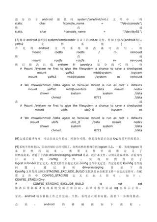 部 分          位   于     android    源    代 码      system/core/init/init.c   文   件 中 ， 将
static               char             *console_name              =            "/dev/console";
修                                               改                                            成
static               char              *console_name               =              "/dev/ttyS1";

(7) 修 改 android 源 代 码 system/core/rootdir 目 录 下 的 init.rc 文 件 ， 作 如 下 修 改 (android 默 认
yaffs2            文             件            系              统           )            ：
首     先   将     android    文     件   系     统     修   改      成   可    读    写    ，     将
           mount           rootfs         rootfs          /        ro         remount
修                                     改                                       成
        mount          rootfs        rootfs         /        rw        remount
然  后   修   改    挂   载    system    和    userdata   部    分   的    代  码    ，    将
  # Mount /system rw first to give the filesystem a chance to save a checkpoint
            mount             yaffs2             mtd@system             /system
      mount       yaffs2       mtd@system         /system       ro     remount

    # We chown/chmod /data again so because mount is run as root + defaults
        mount     yaffs2     mtd@userdata      /data      nosuid     nodev
              chown             system             system             /data
                     chmod                   0771                     /data
改                                                                              成
    # Mount /system rw first to give the filesystem a chance to save a checkpoint
            mount            ubifs            ubi0_0         /system           ro

    # We chown/chmod /data again so because mount is run as root + defaults
         mount       ubifs      ubi1_0       /data       nosuid      nodev
               chown            system             system             /data
                     chmod                    0771                    /data

(8)完成后编译内核，可以启动文件系统，控制台可用，但是没有显示启动 log,而且不停的重启。

(9)系统不停的重启，因此控制台已经可用了，自然而然的想到看到 logcat 日志，一看，发现 logcat 设
备    居     然     没   起    来   ，   配   置    文     件     里  面   都    定  义  了
居然没起来，查看了下内核 drivers/staging/android 目录，没有.o 文件，证明是没编译到，在看内核
目     录     下     的   .config  文    件   ，     发     现    居   然     没 有   了
logcat 和 binder 的宏定义，配置文件里面有定义而.config 文件中无定义，肯定是相关 Kconfig 文件的
问      题      ，     通    过    分     析    drivers/staging   目    录    下   的
Kconfig 文件发现是因为 STAGING_EXCLUDE_BUILD 宏默认是 y,在配置文件中否定此宏即可，在配
置 文 件 中            CONFIG_STAGING   定 义 后 加 上 即 可 ， 如 下 ：
CONFIG_STAGING=y
#            CONFIG_STAGING_EXCLUDE_BUILD             is       not      set
修 改 后 重 新 编 译 发 现 系 统 完 成 正 常 启 动 ， 启 动 过 程 中 启 动 log 也 显 示 正 常 。

至 此 ， android 初 步 移 植 工 作 已 经 完 成 ， 当 然 ， 系 统 还 有 很 多 问 题 ， 需 要 下 一 步 继 续 修 改 。

总        结       ：      android       的     移      植      按      如        下   流       程      ：
 