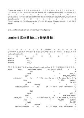 (1)android linux 内 核 的 普 通 驱 动 移 植 ， 让 内 核 可 以 在 目 标 平 台 上 运 行 起 来 。
(2)正确挂载文件系统，确保内核启动参数和 android 源代码 system/core/rootdir 目录下的 init.rc 中
的        文      件      系         统      挂       载         正    确     。
(3)调试控制台，让内核启动参数中的 console 参数以及 android 源代码 system/core/init/init.c 中的
console_name     设     置        和     硬     件        保      持   一    致
(4)打开 android 相关的驱动(logger,binder 等)，串口输入 logcat 看 logger 驱动起来，没有的话调试
logger                     驱                      动                  。



说明：ARM 的内核配置文件定义在内核 arch/arm/configs 目录下




Android 系统移植 (二 )-按键移植


这     一     部    分    主  要    是   移    植     android   的    键    盘    和   按    键
(1)Android 使 用 标 准 的 linux 输 入 事 件 设 备 (/dev/input 目 录 下 ) 和 驱 动 ， 按 键 定 义 在 内 核
include/linux/input.h           文                件              中              ，
按         键          定          义         形         式          如         下          ：
#define                  KEY_ESC                                                    1
#define                  KEY_1                                                      2
#define                  KEY_2                                                      3

(2) 内 核 中 ( 我 的 平 台 是 arch/arm/mach-mmp/merlin.c 文 件 ) 中 按 键 的 定 义 如 下 形 式 ：
static        struct         gpio_keys_button       btn_button_table[]      =        {
                               [0]                         =                         {
                          .code                                   =           KEY_F1,
                       .gpio                               =           MFP_PIN_GPIO2,
       .active_low        =    1,      /* 0 for down 0, up 1; 1 for down 1, up 0 */
                     .desc                            =          "H_BTN       button",
                           .type                                  =           EV_KEY,
                        /*          .wakeup                               =         */
         .debounce_interval       =    10,        /* 10 msec jitter elimination */
                                                                                    },
                               [1]                         =                         {
                          .code                                   =           KEY_F2,
                       .gpio                               =           MFP_PIN_GPIO3,
       .active_low        =    1,      /* 0 for down 0, up 1; 1 for down 1, up 0 */
                     .desc                            =          "O_BTN       button",
                           .type                                  =           EV_KEY,
                        /*          .wakeup                               =         */
         .debounce_interval       =    10,        /* 10 msec jitter elimination */
                                                                                    },
 