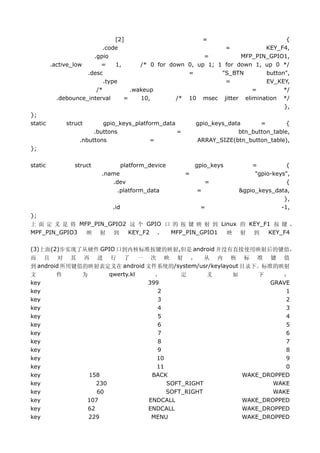 [2]                       =                         {
                          .code                                 =           KEY_F4,
                       .gpio                              =          MFP_PIN_GPIO1,
         .active_low      =    1,      /* 0 for down 0, up 1; 1 for down 1, up 0 */
                     .desc                           =         "S_BTN       button",
                           .type                                =           EV_KEY,
                        /*          .wakeup                             =         */
           .debounce_interval     =    10,        /* 10 msec jitter elimination */
                                                                                  },
};
static        struct      gpio_keys_platform_data         gpio_keys_data      =        {
                       .buttons                   =                    btn_button_table,
                  .nbuttons               =               ARRAY_SIZE(btn_button_table),
};

static           struct            platform_device        gpio_keys        =           {
                          .name                       =                     "gpio-keys",
                             .dev                             =                        {
                               .platform_data             =            &gpio_keys_data,
                                                                                      },
                             .id                           =                         -1,
};
上 面 定 义 是 将 MFP_PIN_GPIO2 这 个 GPIO 口 的 按 键 映 射 到 Linux 的 KEY_F1 按 键 ，
MPF_PIN_GPIO3 映 射 到       KEY_F2 ， MFP_PIN_GPIO1   映 射 到      KEY_F4

(3)上面(2)步实现了从硬件 GPIO 口到内核标准按键的映射,但是 android 并没有直接使用映射后的键值，
而 且 对 其 再 进 行 了 一 次 映 射 ， 从 内 核 标 准 键 值
到 android 所用键值的映射表定义在 android 文件系统的/system/usr/keylayout 目录下。标准的映射
文       件     为        qwerty.kl   ，      定      义    如      下      ：
key                              399                            GRAVE
key                                 2                               1
key                                 3                               2
key                                 4                               3
key                                 5                               4
key                                 6                               5
key                                 7                               6
key                                 8                               7
key                                 9                               8
key                                10                               9
key                                11                               0
key             158               BACK                   WAKE_DROPPED
key                230                SOFT_RIGHT                 WAKE
key                60                 SOFT_RIGHT                 WAKE
key            107               ENDCALL                 WAKE_DROPPED
key             62               ENDCALL                 WAKE_DROPPED
key             229               MENU                   WAKE_DROPPED
 