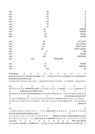 key                                     44                                     Z
key                                     45                                     X
key                                     46                                     C
key                                     47                                     V
key                                     48                                     B
key                                     49                                     N
key                                     50                                     M
key                                 51                                    COMMA
key                                 52                                    PERIOD
key                                 53                                     SLASH
key                                 28                                     ENTER

key                                56                                   ALT_LEFT
key                               100                                 ALT_RIGHT
key                               42                                 SHIFT_LEFT
key                              54                                 SHIFT_RIGHT
key                                   15                                     TAB
key                                  57                                    SPACE
key                                150                                 EXPLORER
key                   155                      ENVELOPE

key                                 12                                    MINUS
key                                 13                                   EQUALS
key                                    215                                   AT

(4)android       对      底 层     按   键   的    处      理      方     法
android 按键的处理是 Window Manager 负责，主要的映射转换实现在 android 源代码 frameworks/
base/libs/ui/EventHub.cpp
此文件处理来自底层的所有输入事件，并根据来源对事件进行分类处理，对于按键事件，处理过程如下：

(a)         记          录             驱    动         名            称           为
(b) 获 取 环 境 变 量 ANDROID_ROOT 为 系 统 路 径 ( 默 认 是 /system ， 定 义 在 android 源 代
码          /system/core/rootdir/init.rc   文          件           中            )
(c)查找路径为"系统路径/usr/keylayout/驱动名称.kl"的按键映射文件，如果不存在则默认用路径为"系
统                  路                    径             /usr/keylayout/qwerty.kl"
这个默认的按键映射文件，映射完成后再把经映射得到的 android 按键码值发给上层应用程序。
所以我们可以在内核中定义多个按键设备，然后为每个设备设定不同的按键映射文件，不定义则会默认
用                                        qwerty.kl

(5)                                  举                                         例
上 面 (2) 步 我 们 在 内 核 中 声 明 了 一 个 名 为 "gpio-keys" 的 按 键 设 备 ， 此 设 备 定 义 在 内 核
drivers/input/keyboard/gpio_keys.c          文                 件                中
然后我们在内核启动过程中注册此设备：                          platform_device_register(&gpio_keys);
然后我们可以自己定义一个名为 gpio-keys.kl 的 android 按键映射文件，此文件的定义可以参考
querty.kl    的    内    容    ，    比 如  说    我      们   想    将      MPF_PIN_GPIO3
对应的按键作 android 中的 MENU 键用，首先我们在内核中将 MPF_PIN_GPIO3 映射到 KEY_F2，在
 