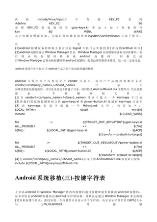 内       核     include/linux/input.h    中      查       找      KEY_F2       发      现
#define                KEY_F2                                                    60
参 照     KEY_F2 的 值 我 们 在       gpio-keys.kl 中 加 入 如 下 映 射 即 可
key                   60               MENU                          WAKE
其 它 按 键 也 照 此 添 加 ， 完 成 后 将 按 键 表 放 置 到 /system/usr/keylayout 目 录 下 即 可 。

补                                     充                                     ：
(1)android 按 键 设 备 的 映 射 关 系 可 以 在 logcat 开 机 日 志 中 找 的 到 ( 查 找 EventHub 即 可 )
(2)android 按键设备由 Window Manager 负责，Window Manager 从按键驱动读取内核按键码，然
后 将 内 核 按 键 码 转 换 成                     android  按 键 码 ， 转 换 完 成
后 Window Manager 会将内核按键码和 android 按键码一起发给应用程序来使用，这一点一定要注意。

Android 系统开发小知识-在 android 产品开发中添加新的编译模块



Android 开 发 中 用 户 内 容 定 义 在 vendor 目 录 下 ， 而 用 户 产 品 的 内 容 都 定 义 在
vendor/<company_name>/<board_name>         目          录          下
如果需要添加新的内容，可以在该目录下新建子目录，同时修改 AndroidBoard.mk 文件即可。           比如说要
添       加      一      个       按       键         映     射        文      件      ：
(1) 在 vendor/<company_name>/<board_name> 目 录 下 建 立 一 个 keymaps 子 目 录
(2) 将 我 们 需 要 的 按 键 映 射 文 件 gpio-keys.kl 和 power-button.kl 复 制 到 keymaps 目 录 下
(3) 在 keymaps 目 录 下 新 建 一 个 Mdroid.mk 文 件 ， 内 容 如 下 ：
LOCAL_PATH:=                             $(call                          my-dir)
include                                                           $(CLEAR_VARS)

file                  :=                   $(TARGET_OUT_KEYLAYOUT)/gpio-keys.kl
ALL_PREBUILT                              +=                                 $(file)
$(file):            $(LOCAL_PATH)/gpio-keys.kl             |                $(ACP)
                                                    $(transform-prebuilt-to-target)

file                :=                 $(TARGET_OUT_KEYLAYOUT)/power-button.kl
ALL_PREBUILT                              +=                                $(file)
$(file):           $(LOCAL_PATH)/power-button.kl            |              $(ACP)
                                                   $(transform-prebuilt-to-target)
(4)在 vendor/<company_name>/<board_name>目录下的 AndroidBoard.mk 添加如下内容：
include $(LOCAL_PATH)/keymaps/Mdroid.mk




Android 系统移植 (三 )-按键字符表

上 节 讲 android 的 Window Manager 将 内 核 按 键 码 通 过 按 键 映 射 表 转 换 成 android 按 键 码 ，
这 节 讲 的 是 android 按 键 码 向 android 字 符 的 转 换 ， 转 换 也 是 通 过 Window Manager 来 完 成 的
(1) 原 始 按 键 字 符 表 ， 我 们 知 道 一 个 按 键 是 可 以 显 示 多 个 字 符 的 ， 决 定 显 示 字 符 的 是 CAPS( 大 小
写                 ),FN,NUNMBER                 等                 按                键
 