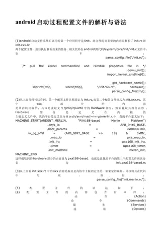 android 启动过程配置文件的解析与语法


(1)android 启动文件系统后调用的第一个应用程序是/init，此文件的很重要的内容是解析了 init.rc 和
init.xxx.rc
两个配置文件，然后执行解析出来的任务。相关代码在 android 源代码/system/core/init/init.c 文件中，
如                                                        下                                                 ：
                                                                               parse_config_file("/init.rc");

      /*       pull       the   kernel       commandline       and   ramdisk       properties  file in */
                                                                                               qemu_init();
                                                                                  import_kernel_cmdline(0);

                                                                                  get_hardware_name();
                   snprintf(tmp,               sizeof(tmp),            "/init.%s.rc",         hardware);
                                                                                  parse_config_file(tmp);

(2)从上面代码可以看到，第一个配置文件名称固定为 init.rc,而第二个配置文件格式为 init.xxx.rc，其
中            xxx               部           分           的             内             容
是 从 内 核 读 取 的 ， 具 体 是 读 取 文 件 /proc/cpuinfo 中 的 Hardware 部 分 ， 然 后 截 取 其 部 分 内 容 。
Hardware       部          分       是      定       义       在       内        核        的
主板定义文件中，我的平台是定义在内核 arch/arm/mach-mmp/merlin.c 中，我的平台定义如下：
MACHINE_START(ARDENT_MERLIN,             "PXA168-based      Merlin        Platform")
                    .phys_io                   =                    APB_PHYS_BASE,
                    .boot_params                    =                   0x00000100,
       .io_pg_offst       =      (APB_VIRT_BASE       >>     18)       &      0xfffc,
                       .map_io                    =                     pxa_map_io,
                     .init_irq                  =                    pxa168_init_irq,
                       .timer                   =                     &pxa168_timer,
                     .init_machine                   =                   merlin_init,
MACHINE_END
这样截取到的 hardware 部分的内容就为 pxa168-based，也就是说我的平台的第二个配置文件应该命
名                                 为                             init.pxa168-based.rc

(3)从上面看 init.xxx.rc 中的 xxx 内容是取决是内核中主板的定义的，如果觉得麻烦，可以将其在代码
中                     写                  死               ，               例              如                ：
                                                                       parse_config_file(“init.merlin.rc”);

(4)            配           置        文           件          的         语        法           如         下       ：
(a)        配          置         文   件          的     内         容      包       含       有         4     种     ：
                                                     动                        作                       (Action)
                                                    命                     令                       (Commands)
                                                     服                        务                     (Services)
                                                     选                        项                      (Options)
 