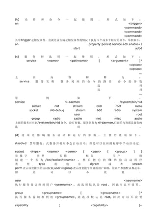 (b)      动       作       和       命    令     一       起       使       用    ，       形     式     如   下     ：
on                                                                                             <trigger>
                                                                                             <command>
                                                                                             <command>
                                                                                             <command>
其中 trigger 是触发条件，也就是说在满足触发条件的情况下执行 1 个或多个相应的命令，举例如下：
on                              property:persist.service.adb.enable=1
                          start                                  adbd

(c)      服    务          和    选   项         一     起    使   用             ，    形        式    如    下     ：
          service            <name>             <pathname>               [           <argument>        ]*
                                                                                                <option>
                                                                                                <option>
                                                                                                       ...
上                面      内                     容      解     释                                为      ：
      service     服 务 名 称                  服 务 对 应 的 命 令 的 路 径                             命 令 的 参 数
                                                         选                                         项
                                                         选                                         项
                                                                                                   ...
举                            例                        如              ：             下
service                                     ril-daemon /system/bin/rild
       socket                        rild
                                      660          stream
                                                    root         radio
     socket                      rild-debug
                                      660            stream
                                                  radio        system
                                                    user          root
      group                         radio
                                     inet           cache
                                                   misc          audio
上面的服务对应到/system/bin/rild 命令，没有参数，服务名称为 ril-daemon,后面的内容都是服务的
选                                                       项                                               。

(d) 选 项 是 影 响 服 务 启 动 和 运 行 的 参 数 ， 主 要 的 选 项 如 下 ：

disabled        禁用服务，此服务开机时不会自动启动，但是可以在应用程序中手动启动它。

socket          <type>       <name>         <perm>          [       <user>       [     <group>      ]    ]
套 接 字     类 型        名 称           权 限       用 户          组
创 建 一 个 名 为 /dev/socket/<name> ， 然 后 把 它 的 fd 传 给 启 动 程 序
类     型    type   的      值      为    dgram 或    者    stream
perm 表示该套接字的访问权限,user 和 group 表示改套接字所属的用户和组，这两个参数默认都是 0，
因                此               可              以               不            设              置           。

user                                                                                         <username>
执 行 服 务 前 切 换 到 用 户 <username> ， 此 选 项 默 认 是 root ， 因 此 可 以 不 设 置 。

group       <groupname>         [        <groupname>         ]*
执 行 服 务 前 切 换 到 组 <groupname>, 此 选 项 默 认 是 root, 因 此 可 以 不 设 置

capability                             [                            <capability>                        ]+
 