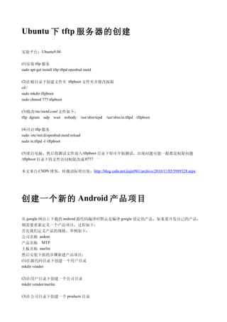 Ubuntu 下 tftp 服务器的创建

实验平台：Ubuntu9.04

(1)安装 tftp 服务
sudo apt-get install tftp tftpd openbsd-inetd

(2)在根目录下创建文件夹 tftpboot 文件夹并修改权限
cd /
sudo mkdir tftpboot
sudo chmod 777 tftpboot

(3)修改/etc/inetd.conf 文件如下：
tftp dgram udp wait nobody /usr/sbin/tcpd       /usr/sbin/in.tftpd /tftpboot

(4)开启 tftp 服务
sudo /etc/init.d/openbsd-inetd reload
sudo in.tftpd -l /tftpboot

(5)重启电脑，然后将测试文件放入/tftpboot 目录下即可开始测试，出现问题可能一般都是权限问题
/tftpboot 目录下的文件访问权限改成 0777


本文来自 CSDN 博客，转载请标明出处：http://blog.csdn.net/jiajie961/archive/2010/11/05/5989328.aspx




创建一个新的 Android 产品项目

从 google 网站上下载的 android 源代码编译时默认是编译 google 设定的产品，如果要开发自己的产品，
则需要重新定义一个产品项目，过程如下：
首先我们定义产品的规格，举例如下：
公司名称 ardent
产品名称 MTP
主板名称 merlin
然后安装下面的步骤新建产品项目：
(1)在源代码目录下创建一个用户目录
mkdir vendor

(2)在用户目录下创建一个公司目录
mkdir vendor/merlin

(3)在公司目录下创建一个 products 目录
 