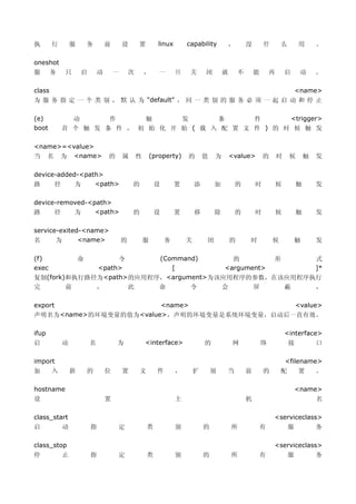 执       行       服       务       前       设       置         linux       capability          ，       没       什       么        用       。

oneshot
服       务   只       启       动       一       次       ，      一      旦    关      闭       就       不       能       再       启     动      。

class                                                                                                                     <name>
为 服 务 指 定 一 个 类 别 ， 默 认 为 "default" ， 同 一 类 别 的 服 务 必 须 一 起 启 动 和 停 止

(e)           动      作     触      发      条      件      <trigger>
boot        首 个 触 发 条 件 ， 初 始 化 开 始 ( 载 入 配 置 文 件 ) 的 时 候 触 发

<name>=<value>
当 名 为 <name>                    的       属       性       (property)    的       值   为       <value>         的       时    候       触   发

device-added-<path>
路     径     为    <path>                     的            设        置       添       加           的       时           候        触       发

device-removed-<path>
路     径    为     <path>                     的            设        置       移       除           的       时           候        触       发

service-exited-<name>
名      为      <name>                    的           服         务       关       闭           的       时           候           触        发

(f)                 命            令                           (Command)                  的                     形                    式
exec                        <path>                              [                     <argument>                                   ]*
复制(fork)和执行路径为<path>的应用程序，<argument>为该应用程序的参数，在该应用程序执行
完       前    ，      此    命      令     会    屏    蔽    ，

export                                                       <name>                                                        <value>
声明名为<name>的环境变量的值为<value>，声明的环境变量是系统环境变量，启动后一直有效。

ifup                                                                                                                  <interface>
启           动           名           为               <interface>               的            网              络            接           口

import                                                                                                                <filename>
加       入       新       的       位       置       文         件       ，       扩       展   当           前       的       配        置       。

hostname                                                                                                                   <name>
设                               置                                 主                               机                                名

class_start                                                                                                   <serviceclass>
启           动           指            定              类             别           的           所               有           服            务

class_stop                                                                                                    <serviceclass>
停           止           指            定              类             别           的           所               有           服            务
 