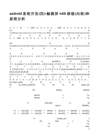 android 系统 开发 (四 )-触摸屏 tslib 移植 (内 核 )和
原理分析

首 先 了 解 一 下 tslib 的 运 行 原 理 ， tslib 的 运 行 分 成 两 部 分
(1)                        校                        验
在 LCD 固定坐标位置依次显示出 5 个坐标让用户触摸，把 LCD 坐标和用户触摸时驱动屏驱动底层的坐标
总       共     5      组     值       保     存    起     来
运 行 tslib 库 的 算 法 对 其 进 行 运 算 ， 得 出 校 准 用 7 个 值

(2)                     校                     准
每次触摸屏驱动读取到硬件坐标时应用校准用的 7 个值对该坐标进行一次运算，然后将运算后的坐标作
为     正      常     坐       标     即      可     。

按            照          上         面         的         原            理             ，
(1) 我 们 先 修 改 内 核 部 分 ， 我 的 平 台 用 的 触 摸 屏 幕 驱 动 是 tsc2007 ， 驱 动 文 件 为 内
核                                                      /drivers/input/touchscreen
目           录         下         的        tsc2007.c          和           ts_linear.c
其中，ts_linear.c 中定义的是校准模块，该模块在 proc 文件系统中建立了 7 个文件，用来存放校准用
的       7       个      点     ，      7    的      点      的        默       认        值
为  1,0,0,0,1,0,1 ， 对 应 的 目 标 平 台 文 件 系 统 的 位 置 为 /proc/sys/dev/ts_device 目 录 下
a0,a1,a2,a3,a4,a5,a6          等          7          个             文              件
此模块中还定义了一个校准函数 ts_linear_scale，此函数的主要内容是读取 a0,a1,a2,a3,a4,a5,a6
等       7       个      文     件      中    的      值      作        为       7        个
校 准 值 与 传 入 的 触 摸 平 坐 标 值 进 行 运 算 ， 返 回 运 算 结 果 。
ts_linear_scale         函      数     定        义      如     下       ：
int        ts_linear_scale(int   *x,   int       *y,   int   swap_xy)
{
                           int             xtemp,              ytemp;

                               xtemp                                    =                            *x;
                               ytemp                                    =                            *y;

                      if                           (cal.a[6]                      ==                  0)
                                                               return                           -EINVAL;

      *x   =   (cal.a[2]   +        cal.a[0]   *     xtemp     +   cal.a[1]   *    ytemp)   /   cal.a[6];
      *y   =   (cal.a[5]   +        cal.a[3]   *     xtemp     +   cal.a[4]   *    ytemp)   /   cal.a[6];

                               if                                (swap_xy)                            {
                                         int                   tmp                     =            *x;
                                                       *x                      =                    *y;
                                                      *y                      =                    tmp;
                                                                                                      }
 