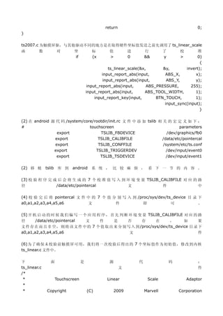 return                                          0;
}

ts2007.c 为触摸屏驱，与其他驱动不同的地方是在取得硬件坐标值发送之前先调用了 ts_linear_scale
函        数         对       坐            标       值          进       行         了       校      准
                           if           (x      >          0       &&        y       >      0)
                                                                                             {
                                                 ts_linear_scale(&x,       &y,        invert);
                                              input_report_abs(input,       ABS_X,         x);
                                              input_report_abs(input,        ABS_Y,        y);
                                      input_report_abs(input,       ABS_PRESSURE,        255);
                                     input_report_abs(input,       ABS_TOOL_WIDTH,         1);
                                          input_report_key(input,       BTN_TOUCH,         1);
                                                                            input_sync(input);
                                                                                             }

(2) 在 android 源 代 码 /system/core/rootdir/init.rc 文 件 中 添 加 tslib 相 关 的 宏 定 义 如 下 ：
#                              touchscreen                                  parameters
                export              TSLIB_FBDEVICE                   /dev/graphics/fb0
               export              TSLIB_CALIBFILE                 /data/etc/pointercal
               export              TSLIB_CONFFILE                  /system/etc/ts.conf
               export             TSLIB_TRIGGERDEV                   /dev/input/event0
                export              TSLIB_TSDEVICE                   /dev/input/event1

(2) 移 植       tslib 库 到 android 系 统 ， 比 较 麻 烦 ， 看 下 一 节 的 内 容 。

(3) 校 验 程 序 完 成 后 会 将 生 成 的 7 个 校 准 值 写 入 到 环 境 变 量 TSLIB_CALIBFILE 对 应 的 路
径              /data/etc/pointercal         文              件              中

(4) 校 验 完 后 将 pointercal 文 件 中 的 7 个 值 分 别 写 入 到 /proc/sys/dev/ts_device 目 录 下
a0,a1,a2,a3,a4,a5,a6         文          件           即            可           。

(5) 开 机 启 动 的 时 候 我 们 编 写 一 个 应 用 程 序 ， 首 先 判 断 环 境 变 量 TSLIB_CALIBFILE 对 应 的 路
径      /data/etc/pointercal  文     件      是     否      存      在     ，      如      果
文 件 存 在 而 且 非 空 ， 则 将 该 文 件 中 的 7 个 值 取 出 来 分 别 写 入 到 /proc/sys/dev/ts_device 目 录 下
a0,a1,a2,a3,a4,a5,a6                             文                                件

(6)为了确保未校验前触摸屏可用，我们将一次校验后得出的 7 个坐标值作为初始值，修改到内核
ts_linear.c 文件中。


下              面                 是              源              代                 码            ：
ts_linear.c                                            文                                      件
/*
 *                 Touchscreen                 Linear               Scale                Adaptor
 *
 *            Copyright              (C)            2009           Marvell           Corporation
 