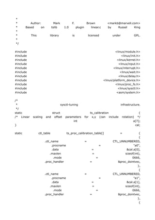 *
*           Author:              Mark           F.             Brown               <markb@marvell.com>
*        Based     on          tslib      1.0        plugin       linear.c         by    Russel    King
*
*           This           library              is                licensed            under             GPL.
*
*/

#include                                                                                <linux/module.h>
#include                                                                                     <linux/init.h>
#include                                                                                  <linux/kernel.h>
#include                                                                                   <linux/input.h>
#include                                                                               <linux/interrupt.h>
#include                                                                                    <linux/wait.h>
#include                                                                                   <linux/delay.h>
#include                                                                        <linux/platform_device.h>
#include                                                                                <linux/proc_fs.h>
#include                                                                                  <linux/sysctl.h>
#include                                                                                 <asm/system.h>

/*
 *                                      sysctl-tuning                                         infrastructure.
 */
static                     struct                                 ts_calibration                          {
/* Linear    scaling    and offset         parameters         for x,y (can include            rotation) */
                                                int                                                   a[7];
}                                                                                                      cal;

static             ctl_table                ts_proc_calibration_table[]                     =             {
                                                                                                          {
                        .ctl_name                             =                        CTL_UNNUMBERED,
                             .procname                                      =                        "a0",
                             .data                                  =                           &cal.a[0],
                            .maxlen                                 =                          sizeof(int),
                              .mode                                     =                           0666,
                        .proc_handler                              =                      &proc_dointvec,
                                                                                                         },
                                                                                                          {
                        .ctl_name                             =                        CTL_UNNUMBERED,
                             .procname                                      =                        "a1",
                             .data                                  =                           &cal.a[1],
                            .maxlen                                 =                          sizeof(int),
                              .mode                                     =                           0666,
                        .proc_handler                              =                      &proc_dointvec,
                                                                                                         },
                                                                                                          {
 
