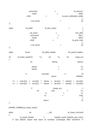 .procname                                          =                     "ts_device",
                              .mode                                              =                       0555,
                       .child                            =                           ts_proc_calibration_table,
                                                                                                             },
                               {.ctl_name                                          =                        0}
};

static                ctl_table                         ts_dev_root[]                                   =               {
                                                                                                                        {
                           .ctl_name                                           =                                CTL_DEV,
                            .procname                                             =                                "dev",
                              .mode                                              =                                 0555,
                           .child                                        =                                  ts_proc_root,
                                                                                                                       },
                               {.ctl_name                                              =                              0}
};

static               struct                          ctl_table_header                                *ts_sysctl_header;

int         ts_linear_scale(int                *x,             int                 *y,              int          swap_xy)
{
                              int                                     xtemp,                                      ytemp;

                                 xtemp                                             =                                  *x;
                                 ytemp                                             =                                  *y;

                      if                            (cal.a[6]                                  ==                      0)
                                                                     return                                      -EINVAL;

      *x   =   (cal.a[2]   +        cal.a[0]    *     xtemp          +       cal.a[1]      *    ytemp)       /   cal.a[6];
      *y   =   (cal.a[5]   +        cal.a[3]    *     xtemp          +       cal.a[4]      *    ytemp)       /   cal.a[6];

                               if                                      (swap_xy)                                       {
                                         int                         tmp                            =                *x;
                                                        *x                                  =                        *y;
                                                       *y                                  =                        tmp;
                                                                                                                       }
                                                      return                                                          0;
}

EXPORT_SYMBOL(ts_linear_scale);

static                     int                               __init                                  ts_linear_init(void)
{
             ts_sysctl_header         =          register_sysctl_table(ts_dev_root);
      /* Use default values that leave ts numbers unchanged after transform */
 