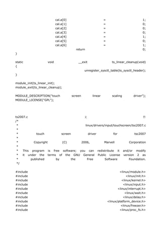 cal.a[0]                          =                           1;
                            cal.a[1]                          =                           0;
                            cal.a[2]                          =                           0;
                            cal.a[3]                          =                           0;
                            cal.a[4]                          =                           1;
                            cal.a[5]                          =                           0;
                            cal.a[6]                          =                           1;
                                         return                                           0;
}

static               void                  __exit                    ts_linear_cleanup(void)
{
                                                unregister_sysctl_table(ts_sysctl_header);
}

module_init(ts_linear_init);
module_exit(ts_linear_cleanup);

MODULE_DESCRIPTION("touch              screen        linear          scaling        driver");
MODULE_LICENSE("GPL");




ts2007.c                               文                                       件
/*
 *                                      linux/drivers/input/touchscreen/tsc2007.c
 *
 *           touch        screen           driver           for           tsc2007
 *
 *          Copyright      (C)       2006,            Marvell         Corporation
 *
 *   This program is free software; you can redistribute it and/or modify
 *   it under the terms of the GNU General Public License version 2 as
 *        published    by        the      Free        Software        Foundation.
 */

#include                                                                  <linux/module.h>
#include                                                                       <linux/init.h>
#include                                                                    <linux/kernel.h>
#include                                                                     <linux/input.h>
#include                                                                 <linux/interrupt.h>
#include                                                                      <linux/wait.h>
#include                                                                     <linux/delay.h>
#include                                                          <linux/platform_device.h>
#include                                                                   <linux/freezer.h>
#include                                                                  <linux/proc_fs.h>
 
