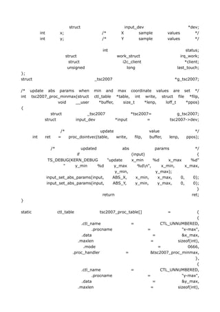 struct                        input_dev                            *dev;
               int           x;                     /*         X        sample             values        */
               int           y;                     /*         Y        sample             values        */

                                                     int                                             status;
                                  struct                     work_struct                          irq_work;
                                    struct                     i2c_client                            *client;
                                   unsigned                      long                           last_touch;
};
struct                                           _tsc2007                                      *g_tsc2007;

/*    update abs params when                    min and max coordinate values are set */
int    tsc2007_proc_minmax(struct               ctl_table *table, int write, struct file *filp,
                   void   __user                   *buffer,  size_t   *lenp,   loff_t   *ppos)
{
                    struct                    _tsc2007              *tsc2007=                   g_tsc2007;
                 struct                 input_dev            *input        =                tsc2007->dev;

                             /*                update                            value                   */
         int     ret        =   proc_dointvec(table,  write,             filp,   buffer,   lenp,     ppos);

                       /*              updated            abs             params             */
                                    if                        (input)                         {
                      TS_DEBUG(KERN_DEBUG         "update     x_min      %d     x_max     %d"
                             "     y_min       %d     y_max       %dn",     x_min,     x_max,
                                                       y_min,             y_max);
                     input_set_abs_params(input,     ABS_X,      x_min,    x_max,    0,     0);
                     input_set_abs_params(input,     ABS_Y,     y_min,     y_max,    0,     0);
                                                                                              }
                                                return                                     ret;
}

static                      ctl_table              tsc2007_proc_table[]                    =             {
                                                                                                         {
                                          .ctl_name                  =                 CTL_UNNUMBERED,
                                                .procname                        =              "x-max",
                                          .data                                    =            &x_max,
                                        .maxlen                                   =           sizeof(int),
                                           .mode                                     =             0666,
                                     .proc_handler               =                &tsc2007_proc_minmax,
                                                                                                        },
                                                                                                         {
                                           .ctl_name                 =                 CTL_UNNUMBERED,
                                                 .procname                       =              "y-max",
                                           .data                                   =            &y_max,
                                         .maxlen                                  =           sizeof(int),
 