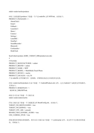 mkdir vendor/merlin/products

(4)在上面创建的 products 下创建一个产品 makefile 文件 MTP.mk，内容如下：
PRODUCT_PACKAGES := 
  AlarmClock 
  Email 
  Fallback 
  Launcher2 
  Music 
  Camera 
  Settings 
  LatinIME 
  NotePad 
  SoundRecorder 
  Bluetooth 
  CertInstaller 
  DeskClock

$(call inherit-product, $(SRC_TARGET_DIR)/product/core.mk)
#
# Overrides
PRODUCT_MANUFACTURER := ardent
PRODUCT_BRAND := ardent
PRODUCT_NAME := MTP
PRODUCT_MODEL := MultiMedia Touch Phone
PRODUCT_DEVICE := merlin
PRODUCT_LOCALES := zh_CN
产品 makefile 文件的编写有一套规则，详细情况见此文后面的补充内容。

(5)在 vendor/merlin/products 目录下创建一个 AndroidProducts.mk 文件，定义 Android 产品配置文件的路径，
具体如下：
PRODUCT_MAKEFILES := 
 $(LOCAL_DIR)/MTP.mk

(6)在公司目录下创建一个主板目录
mkdir vendor/ardent/merlin

(7)在主板目录下新建一个主板配置文件 BoardConfig.mk，内容如下：
TARGET_NO_BOOTLOADER := true
TARGET_NO_KERNEL := true
TARGET_CPU_ABI := armeabi
BOARD_USES_GENERIC_AUDIO := true
USE_CAMERA_STUB := true

(8)如果你希望修改系统属性，则可以在主板目录下新建一个 system.prop 文件，该文件中可以修改系统属
性，举例如下：
 