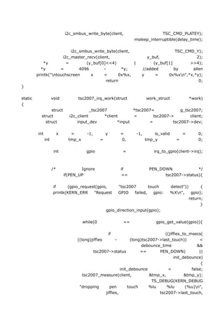 i2c_smbus_write_byte(client,                          TSC_CMD_PLATEY);
                                                                       msleep_interruptible(delay_time);

                          i2c_smbus_write_byte(client,                                   TSC_CMD_Y);
                      i2c_master_recv(client,                               y_buf,                2);
             *y         =        (y_buf[0]<<4)          |                      (y_buf[1]       >>4);
           *y        =        4096        -        *y;                    //added        by     allen
         printk("ntouchscreen     x      =       0x%x,                   y     =     0x%xn",*x,*y);
                                            return                                                 0;
}

static               void           tsc2007_irq_work(struct                   work_struct               *work)
{
                struct                     _tsc2007             *tsc2007=             g_tsc2007;
           struct               i2c_client        *client       =        tsc2007->         client;
             struct                 input_dev            *input        =          tsc2007->dev;

         int              x      =        -1,         y         =       -1,       is_valid          =       0;
               int              tmp_x             =             0,            tmp_y             =           0;

                      int                gpio                    =                irq_to_gpio(client->irq);



                     /*               Ignore                    if              PEN_DOWN             */
                              if(PEN_UP                         ==                    tsc2007->status){

                     if     (gpio_request(gpio,                "tsc2007       touch          detect"))       {
                     printk(KERN_ERR    "Request               GPIO   failed,    gpio:       %Xn",     gpio);
                                                                                                       return;
                                                                                                             }
                                                      gpio_direction_input(gpio);

                                        while(0                  ==                gpio_get_value(gpio)){

                                                          if                      ((jiffies_to_msecs(
                                    ((long)jiffies       -       (long)tsc2007->last_touch))        <
                                                                       debounce_time               &&
                                             tsc2007->status          ==       PEN_DOWN)            ||
                                                                                       init_debounce)
                                                                                                     {
                                                            init_debounce           =           false;
                                       tsc2007_measure(client,             &tmp_x,           &tmp_y);
                                                                            TS_DEBUG(KERN_DEBUG
                                     "dropping       pen        touch     %lu      %lu       (%u)n",
                                                   jiffies,                    tsc2007->last_touch,
 