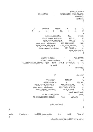 jiffies_to_msecs(
                                    (long)jiffies      -         (long)tsc2007->last_touch));
                                                                                    schedule();
                                                                                      continue;
                                                                                              }



                            /*         continue          report          x,        y    */
                       if           (x      >          0       &&          y       >    0)
                                                                                         {
                                             ts_linear_scale(&x,       &y,        invert);
                                          input_report_abs(input,       ABS_X,         x);
                                          input_report_abs(input,        ABS_Y,        y);
                                  input_report_abs(input,       ABS_PRESSURE,        255);
                                 input_report_abs(input,       ABS_TOOL_WIDTH,         1);
                                      input_report_key(input,       BTN_TOUCH,         1);
                                                                        input_sync(input);
                                                                                         }

                             tsc2007->status        =        PEN_DOWN;
                            tsc2007_measure(client,     &x,         &y);
           TS_DEBUG(KERN_DEBUG    "pen   down   x=%d  y=%d!n",  x,   y);
                                       is_valid         =              1;
                                                              schedule();
                                                                        }

                                                           if                (is_valid)
                                                                                       {
                                            /*consider           PEN_UP               */
                                        tsc2007->status           =           PEN_UP;
                              input_report_abs(input,       ABS_PRESSURE,            0);
                            input_report_abs(input,       ABS_TOOL_WIDTH,            1);
                                input_report_key(input,        BTN_TOUCH,            0);
                                                                    input_sync(input);
                                       tsc2007->last_touch          =           jiffies;
                            TS_DEBUG(KERN_DEBUG             "pen       up!n");
                                                                                       }

                                                    gpio_free(gpio);
                                                                                             }
}

static   irqreturn_t         tsc2007_interrupt(int              irq,      void         *dev_id)
{
                                                    schedule_work(&g_tsc2007->irq_work);
 