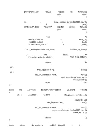 printk(KERN_ERR             "tsc2007         request           irq         failedn");
                                                              goto                                 fail2;
                                                                                                        }

                  ret                  =                 input_register_device(tsc2007->dev);
                                                if                                      (ret){
                  printk(KERN_ERR             "tsc2007      register      device      failn");
                                                            goto                          fail2;
                                                                                               }

                                               /*init                                                  */
                          tsc2007->status                         =                            PEN_UP;
                           tsc2007->client                         =                             client;
                         tsc2007->last_touch                           =                         jiffies;

                     INIT_WORK(&tsc2007->irq_work,                               tsc2007_irq_work);

                        /*                 init                     tsc2007                    */
                          i2c_smbus_write_byte(client,                            TSC_CMD_SETUP);

                                               return                                                   0;

fail2:
                                     free_irq(client->irq,                                         client);
fail1:
                                 i2c_set_clientdata(client,                              NULL);
                                                                  input_free_device(input_dev);
                                                                                kfree(tsc2007);
                                              return                                       ret;
}

static     int          __devexit          tsc2007_remove(struct             i2c_client            *client)
{
         struct           _tsc2007          *tsc2007          =            i2c_get_clientdata(client);

                                                                                          if(client->irq)
                                                free_irq(client->irq,                             client);

                                 i2c_set_clientdata(client,                           NULL);
                                                     input_unregister_device(tsc2007->dev);
                                                                             kfree(tsc2007);

                                               return                                                   0;
}

static      struct           i2c_device_id          tsc2007_idtable[]              =           {
 