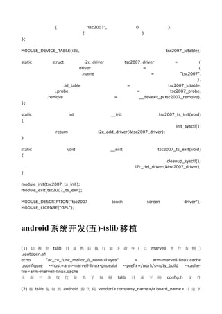{                     "tsc2007",                 0                },
                                 {                                  }
};

MODULE_DEVICE_TABLE(i2c,                                                         tsc2007_idtable);

static        struct               i2c_driver              tsc2007_driver             =       {
                               .driver                             =                          {
                                 .name                                 =             "tsc2007",
                                                                                             },
                    .id_table                               =                  tsc2007_idtable,
                .probe                                          =               tsc2007_probe,
            .remove                                =             __devexit_p(tsc2007_remove),
};

static                   int                      __init                     tsc2007_ts_init(void)
{
                                                                                      init_sysctl();
                return                    i2c_add_driver(&tsc2007_driver);
}

static                 void                       __exit                     tsc2007_ts_exit(void)
{
                                                                                cleanup_sysctl();
                                                                i2c_del_driver(&tsc2007_driver);
}

module_init(tsc2007_ts_init);
module_exit(tsc2007_ts_exit);

MODULE_DESCRIPTION("tsc2007                       touch                 screen            driver");
MODULE_LICENSE("GPL");




android 系统开发 (五 )-tslib 移植

(1) 切 换 至 tslib 目 录 然 后 执 行 如 下 命 令 ( 以 marvell 平 台 为 例 )
./autogen.sh
echo        "ac_cv_func_malloc_0_nonnull=yes"       >       arm-marvell-linux.cache
./configure  --host=arm-marvell-linux-gnueabi --prefix=/work/svn/ts_build  --cache-
file=arm-marvell-linux.cache
上 面 三 步 仅 仅 是 为 了 取 得 tslib 目 录 下 的 config.h 文 件

(2) 将 tslib 复 制 到 android 源 代 码 vendor/<company_name>/<board_name> 目 录 下
 