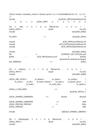 (3)修改 vendor/<company_name>/<board_name>目录下的 AndroidBoard.mk 文件，加入如下
内                                                                                                        容
include                                                                      $(LOCAL_PATH)/tslib/Mdroid.mk
一     定     要     主           义        LOCAL_PATH                  这     个       宏          的        时       效      性

(4)    在  tslib       目       录       下       创        建         Mdroid.mk      ，       内       容        如 下    ：
LOCAL_PATH:=                                                    $(call                                     my-dir)
include                                                                                             $(CLEAR_VARS)

TS_PATH                                               :=                                            $(LOCAL_PATH)

include                                                                           $(TS_PATH)/src/Mdroid.mk
include                                                                       $(TS_PATH)/plugins/Mdroid.mk
include                                                                         $(TS_PATH)/tests/Mdroid.mk

include                                                                                     $(CLEAR_VARS)
file                                  :=                                        $(TARGET_OUT_ETC)/ts.conf
$(file)           :                     $(TS_PATH)/etc/ts.conf                          |             $(ACP)
                                                                              $(transform-prebuilt-to-target)
ALL_PREBUILT                                                     +=                                    $(file)



(5)   在  tslib/src        目       录       下       创        建       Mdroid.mk     ，        内      容       如 下    ：
LOCAL_PATH:=                                                    $(call                                     my-dir)
include                                                                                             $(CLEAR_VARS)

LOCAL_SRC_FILES:=         ts_attach.c        ts_close.c                                      ts_config.c         
     ts_error.c  ts_fd.c    ts_load_module.c     ts_open.c                                  ts_parse_vars.c      
                ts_read.c                ts_read_raw.c                                                 ts_option.c

LOCAL_C_INCLUDES                                                        +=                                      
                                                                                                $(LOCAL_PATH)/../

LOCAL_SHARED_LIBRARIES                                     +=                  libutils                      libcutils

LOCAL_SHARED_LIBRARIES                                                   +=                                       libdl
LOCAL_PRELINK_MODULE                                                    :=                                       false
LOCAL_MODULE                                                       :=                                             libts

include                                                                         $(BUILD_SHARED_LIBRARY)



(6) 在    tslib/plugins        目       录       下       创        建   Mdroid.mk        ，       内     容      如  下 ：
LOCAL_PATH:=                                                   $(call                                      my-dir)
include                                                                                             $(CLEAR_VARS)
 