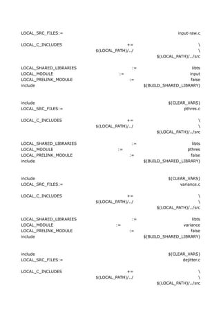 LOCAL_SRC_FILES:=                                            input-raw.c

LOCAL_C_INCLUDES                      +=                               
                         $(LOCAL_PATH)/../                             
                                                    $(LOCAL_PATH)/../src

LOCAL_SHARED_LIBRARIES                   :=                        libts
LOCAL_MODULE                       :=                            input
LOCAL_PRELINK_MODULE                    :=                        false
include                                       $(BUILD_SHARED_LIBRARY)



include                                                  $(CLEAR_VARS)
LOCAL_SRC_FILES:=                                               pthres.c

LOCAL_C_INCLUDES                      +=                               
                         $(LOCAL_PATH)/../                             
                                                    $(LOCAL_PATH)/../src

LOCAL_SHARED_LIBRARIES                   :=                        libts
LOCAL_MODULE                       :=                           pthres
LOCAL_PRELINK_MODULE                    :=                        false
include                                       $(BUILD_SHARED_LIBRARY)



include                                                  $(CLEAR_VARS)
LOCAL_SRC_FILES:=                                             variance.c

LOCAL_C_INCLUDES                      +=                               
                         $(LOCAL_PATH)/../                             
                                                    $(LOCAL_PATH)/../src

LOCAL_SHARED_LIBRARIES                   :=                        libts
LOCAL_MODULE                      :=                          variance
LOCAL_PRELINK_MODULE                    :=                        false
include                                       $(BUILD_SHARED_LIBRARY)



include                                                  $(CLEAR_VARS)
LOCAL_SRC_FILES:=                                              dejitter.c

LOCAL_C_INCLUDES                      +=                               
                         $(LOCAL_PATH)/../                             
                                                    $(LOCAL_PATH)/../src
 