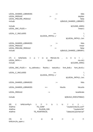 LOCAL_SHARED_LIBRARIES                                             :=                            libts
LOCAL_MODULE                                          :=                                      dejitter
LOCAL_PRELINK_MODULE                                              :=                            false
include                                                                      $(BUILD_SHARED_LIBRARY)

include                                                                                  $(CLEAR_VARS)
LOCAL_SRC_FILES:=                                                                               linear.c

LOCAL_C_INCLUDES                                    +=                                                 
                                       $(LOCAL_PATH)/../                                               
                                                                                    $(LOCAL_PATH)/../src

LOCAL_SHARED_LIBRARIES                                             :=                             libts
LOCAL_MODULE                                              :=                                   linear
LOCAL_PRELINK_MODULE                                              :=                             false
include                                                                      $(BUILD_SHARED_LIBRARY)



(7)   在  tslib/tests     目     录   下      创       建   Mdroid.mk               ，     内   容       如
                                                                                                下   ：
LOCAL_PATH:=                                       $(call                                       my-dir)
include                                                                                  $(CLEAR_VARS)

LOCAL_SRC_FILES:=        ts_calibrate.c       fbutils.c        testutils.c     font_8x8.c       font_8x16.c

LOCAL_C_INCLUDES                                    +=                                                 
                                       $(LOCAL_PATH)/../                                               
                                                                                    $(LOCAL_PATH)/../src

LOCAL_SHARED_LIBRARIES                                             :=                                   libts

LOCAL_SHARED_LIBRARIES                          +=                       libutils                   libcutils

LOCAL_MODULE                                         :=                                          tscalibrate

include                                                                           $(BUILD_EXECUTABLE)



(8)    在      tslib/config.h    文     件   中    加                    入         如      下     定     义      ：
#define                           TS_CONF                                           "/system/etc/ts.conf"
#define                             PLUGIN_DIR                                              "/system/lib"
#define                        TS_POINTERCAL                                        "/data/etc/pointercal"



(9)           将           下               面                路                  径             文             件
tslib/src/ts_open.c
 