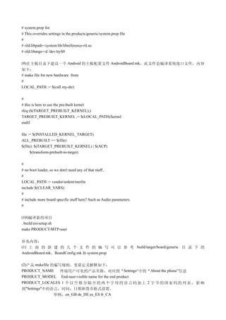 # system.prop for
# This overrides settings in the products/generic/system.prop file
#
# rild.libpath=/system/lib/libreference-ril.so
# rild.libargs=-d /dev/ttyS0

(9)在主板目录下建议一个 Android 的主板配置文件 AndroidBoard.mk，此文件是编译系统接口文件，内容
如下：
# make file for new hardware from
#
LOCAL_PATH := $(call my-dir)

#
# this is here to use the pre-built kernel
ifeq ($(TARGET_PREBUILT_KERNEL),)
TARGET_PREBUILT_KERNEL := $(LOCAL_PATH)/kernel
endif

file := $(INSTALLED_KERNEL_TARGET)
ALL_PREBUILT += $(file)
$(file): $(TARGET_PREBUILT_KERNEL) | $(ACP)
      $(transform-prebuilt-to-target)

#
# no boot loader, so we don't need any of that stuff..
#
LOCAL_PATH := vendor/ardent/merlin
include $(CLEAR_VARS)
#
# include more board specific stuff here? Such as Audio parameters.
#

(10)编译新的项目
. build/envsetup.sh
make PRODUCT-MTP-user


补充内容：
(1) 上 面 的 新 建 的 几 个 文 件 的 编 写 可 以 参 考 build/target/board/generic 目 录 下 的
AndroidBoard.mk，BoardConfig.mk 和 system.prop

(2)产品 makefile 的编写规则，变量定义解释如下：
PRODUCT_NAME      终端用户可见的产品名称，对应到“Settings“中的“About the phone”信息
PRODUCT_MODEL End-user-visible name for the end product
PRODUCT_LOCALES 1 个 以 空 格 分 隔 开 的 两 个 字 母 的 语 言 码 加 上 2 字 节 的 国 家 码 的 列 表 ， 影 响
到"Settings"中的语言，时间，日期和货币格式设置，
                举例：en_GB de_DE es_ES fr_CA
 