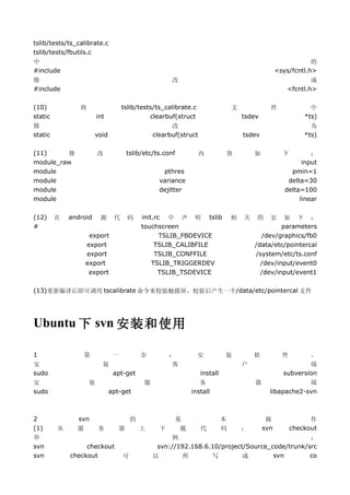 tslib/tests/ts_calibrate.c
tslib/tests/fbutils.c
中                                                                                                      的
#include                                                                                   <sys/fcntl.h>
修                                                      改                                               成
#include                                                                                       <fcntl.h>

(10)            将                  tslib/tests/ts_calibrate.c                文            件            中
static                  int                  clearbuf(struct                     tsdev               *ts)
修                                                      改                                              为
static                 void                      clearbuf(struct                 tsdev              *ts)

(11)     修              改              tslib/etc/ts.conf           内         容       如        下        ：
module_raw                                                                                          input
module                                              pthres                                      pmin=1
module                                             variance                                    delta=30
module                                             dejitter                                   delta=100
module                                                                                             linear

(12)     在   android     源     代       码    init.rc 中 声 明 tslib              相   关   的    宏    如 下 ：
#                                           touchscreen                                       parameters
                    export                         TSLIB_FBDEVICE                      /dev/graphics/fb0
                   export                        TSLIB_CALIBFILE                     /data/etc/pointercal
                   export                        TSLIB_CONFFILE                      /system/etc/ts.conf
                   export                       TSLIB_TRIGGERDEV                       /dev/input/event0
                    export                        TSLIB_TSDEVICE                       /dev/input/event1

(13)重新编译后即可调用 tscalibrate 命令来校验触摸屏，校验后产生一个/data/etc/pointercal 文件




Ubuntu 下 svn 安装和使用

1                  第           一            步         ：         安            装       软        件       。
安                         装                            客                         户                    端
sudo                           apt-get                             install                    subversion
安                   装                        服                   务                   器               端
sudo                          apt-get                         install                    libapache2-svn



2              svn                      的              基             本             操            作
(1)      从     服        务          器        上      下     载     代     码     ：     svn     checkout
举                                                     例                                         ：
svn               checkout                        svn://192.168.6.10/project/Source_code/trunk/src
svn          checkout              可             以        所       写         成        svn        co
 