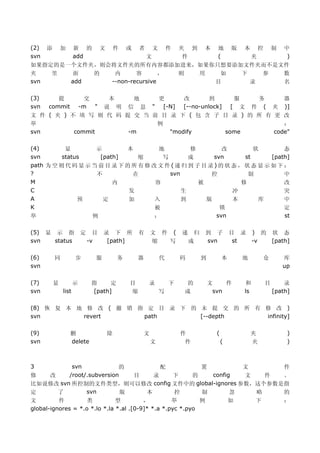 (2)   添       加      新 的           文       件   或
                                夹 到 本 地 版 本 控 制 中  者       文       件
svn                  add 文       件    (     夹    )
如果指定的是一个文件夹，则会将文件夹的所有内容都添加进来，如果你只想要添加文件夹而不是文件
夹   里   面  的   内      容       ， 则  用   如  下   参 数
svn    add    --non-recursive         目     录   名

(3)    提      交   本      地   更      改    到    服     务      器
svn commit -m " 说 明 信 息 " [-N] [--no-unlock] [ 文 件 ( 夹 )]
文 件 ( 夹 ) 不 填 写 则 代 码 提 交 当 前 目 录 下 ( 包 含 子 目 录 ) 的 所 有 更 改
举                            例                             ：
svn        commit      -m       "modify     some        code"

(4)        显        示        本         地         修          改         状        态
svn       status     [path]      缩      写        成       svn       st      [path]
path 为 空 则 代 码 显 示 当 前 目 录 下 的 所 有 修 改 文 件 ( 递 归 到 子 目 录 ) 的 状 态 ， 状 态 显 示 如 下 ：
?                   不          在          svn           控           制          中
M                        内            容             被             修            改
C                             发               生                冲               突
A              预      定       加       入       到       版        本       库       中
K                                     被                    锁                   定
举                  例                  ：                   svn                  st

(5) 显 示 指                定     目   录 下 所           有       文 件 (       递    归   到 子           目 录 ) 的 状 态
svn   status                 -v     [path]                 缩  写            成    svn            st -v  [path]

(6)       同          步         服           务       器           代       码        到         本       地        仓      库
svn                                                                                                               up

(7)       显          示        指     定          目       录           下   的            文    件        和        目       录
svn           list            [path]           缩               写       成             svn          ls           [path]

(8) 恢 复 本 地 修 改 ( 撤 销 指 定 目 录 下 的 未 提 交 的 所 有 修 改 )
svn        revert      path       [--depth    infinity]

(9)               删                    除               文               件              (               夹             )
svn               delete                                   文            件                 (           夹             )



3         svn             的        配     置           文      件
修  改     /root/.subversion   目   录   下 的   config    文   件  。
比如说修改 svn 所控制的文件类型，则可以修改 config 文件中的 global-ignores 参数，这个参数是指
定    了         svn         版   本     控   制       忽     略    的
文         件         类          型         ，         举        例                                 如        下           ：
global-ignores = *.o *.lo *.la *.al .[0-9]* *.a *.pyc *.pyo
 