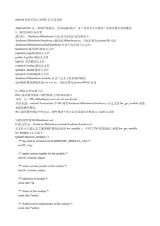 android 系统开发(六)-HAL 层开发基础

Android HAL 层，即硬件抽象层，是 Google 响应厂家“希望不公开源码”的要求推出的新概念
1，源代码和目标位置
源代码： /hardware/libhardware 目录,该目录的目录结构如下：
/hardware/libhardware/hardware.c 编译成 libhardware.so，目标位置为/system/lib 目录
/hardware/libhardware/include/hardware 目录下包含如下头文件：
hardware.h 通用硬件模块头文件
copybit.h copybit 模块头文件
gralloc.h gralloc 模块头文件
lights.h 背光模块头文件
overlay.h overlay 模块头文件
qemud.h qemud 模块头文件
sensors.h 传感器模块头文件
/hardware/libhardware/modules 目录下定义了很多硬件模块
这些硬件模块都编译成 xxx.xxx.so，目标位置为/system/lib/hw 目录

2，HAL 层的实现方式
JNI->通用硬件模块->硬件模块->内核驱动接口
具体一点：JNI->libhardware.so->xxx.xxx.so->kernel
具体来说： android frameworks 中 JNI 调用 /hardware/libhardware/hardware.c 中定义的 hw_get_module 函数
来获取硬件模块，
然后调用硬件模块中的方法，硬件模块中的方法直接调用内核接口完成相关功能

3,通用硬件模块(libhardware.so)
(1)头文件为：/hardware/libhardware/include/hardware/hardware.h
头文件中主要定义了通用硬件模块结构体 hw_module_t，声明了 JNI 调用的接口函数 hw_get_module
hw_module_t 定义如下：
typedef struct hw_module_t {
  /** tag must be initialized to HARDWARE_MODULE_TAG */
  uint32_t tag;

 /** major version number for the module */
 uint16_t version_major;

 /** minor version number of the module */
 uint16_t version_minor;

 /** Identifier of module */
 const char *id;

 /** Name of this module */
 const char *name;

 /** Author/owner/implementor of the module */
 const char *author;
 