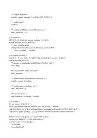 /** Modules methods */
  struct hw_module_methods_t* methods; //硬件模块的方法

  /** module's dso */
  void* dso;

  /** padding to 128 bytes, reserved for future use */
  uint32_t reserved[32-7];

} hw_module_t;
硬件模块方法结构体 hw_module_methods_t 定义如下：
typedef struct hw_module_methods_t {
  /** Open a specific device */
  int (*open)(const struct hw_module_t* module, const char* id,
        struct hw_device_t** device);

} hw_module_methods_t;
只定义了一个 open 方法，其中调用的设备结构体参数 hw_device_t 定义如下：
typedef struct hw_device_t {
   /** tag must be initialized to HARDWARE_DEVICE_TAG */
   uint32_t tag;

  /** version number for hw_device_t */
  uint32_t version;

  /** reference to the module this device belongs to */
  struct hw_module_t* module;

  /** padding reserved for future use */
  uint32_t reserved[12];

  /** Close this device */
  int (*close)(struct hw_device_t* device);

} hw_device_t;
hw_get_module 函数声明如下：
int hw_get_module(const char *id, const struct hw_module_t **module);
参数 id 为模块标识，定义在/hardware/libhardware/include/hardware 目录下的硬件模块头文件中，
参数 module 是硬件模块地址，定义了/hardware/libhardware/include/hardware/hardware.h 中

(2)hardware.c 中主要是定义了 hw_get_module 函数如下：
#define HAL_LIBRARY_PATH "/system/lib/hw"
static const char *variant_keys[] = {
   "ro.hardware",
   "ro.product.board",
 