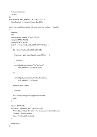 "ro.board.platform",
    "ro.arch"
};
static const int HAL_VARIANT_KEYS_COUNT =
   (sizeof(variant_keys)/sizeof(variant_keys[0]));

int hw_get_module(const char *id, const struct hw_module_t **module)
{
   int status;
   int i;
   const struct hw_module_t *hmi = NULL;
   char prop[PATH_MAX];
   char path[PATH_MAX];
   for (i=0 ; i<HAL_VARIANT_KEYS_COUNT+1 ; i++)
   {
      if (i < HAL_VARIANT_KEYS_COUNT)
      {
          if (property_get(variant_keys[i], prop, NULL) == 0)
          {
             continue;
          }
          snprintf(path, sizeof(path), "%s/%s.%s.so",
                HAL_LIBRARY_PATH, id, prop);
      }
      else
      {
          snprintf(path, sizeof(path), "%s/%s.default.so",
                HAL_LIBRARY_PATH, id);
      }
      if (access(path, R_OK))
      {
          continue;
      }
      /* we found a library matching this id/variant */
      break;
   }

    status = -ENOENT;
    if (i < HAL_VARIANT_KEYS_COUNT+1) {
       /* load the module, if this fails, we're doomed, and we should not try
        * to load a different variant. */
       status = load(id, path, module);
    }

    return status;
}
 