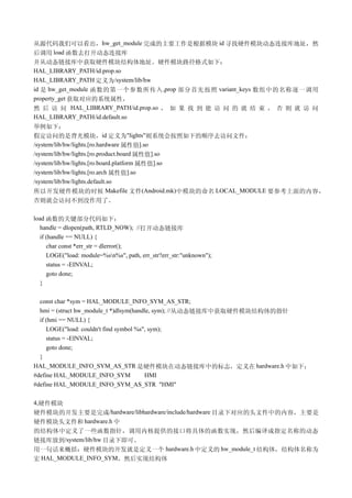 从源代码我们可以看出，hw_get_module 完成的主要工作是根据模块 id 寻找硬件模块动态连接库地址，然
后调用 load 函数去打开动态连接库
并从动态链接库中获取硬件模块结构体地址。硬件模块路径格式如下：
HAL_LIBRARY_PATH/id.prop.so
HAL_LIBRARY_PATH 定义为/system/lib/hw
id 是 hw_get_module 函数的第一个参数所传入 ,prop 部分首先按照 variant_keys 数组中的名称逐一调用
property_get 获取对应的系统属性，
然 后 访 问 HAL_LIBRARY_PATH/id.prop.so ， 如 果 找 到 能 访 问 的 就 结 束 ， 否 则 就 访 问
HAL_LIBRARY_PATH/id.default.so
举例如下：
假定访问的是背光模块，id 定义为"lights"则系统会按照如下的顺序去访问文件：
/system/lib/hw/lights.[ro.hardware 属性值].so
/system/lib/hw/lights.[ro.product.board 属性值].so
/system/lib/hw/lights.[ro.board.platform 属性值].so
/system/lib/hw/lights.[ro.arch 属性值].so
/system/lib/hw/lights.default.so
所以开发硬件模块的时候 Makefile 文件(Android.mk)中模块的命名 LOCAL_MODULE 要参考上面的内容，
否则就会访问不到没作用了。

load 函数的关键部分代码如下：
   handle = dlopen(path, RTLD_NOW); //打开动态链接库
   if (handle == NULL) {
      char const *err_str = dlerror();
      LOGE("load: module=%sn%s", path, err_str?err_str:"unknown");
      status = -EINVAL;
      goto done;
   }

  const char *sym = HAL_MODULE_INFO_SYM_AS_STR;
  hmi = (struct hw_module_t *)dlsym(handle, sym); //从动态链接库中获取硬件模块结构体的指针
  if (hmi == NULL) {
     LOGE("load: couldn't find symbol %s", sym);
     status = -EINVAL;
     goto done;
  }
HAL_MODULE_INFO_SYM_AS_STR 是硬件模块在动态链接库中的标志，定义在 hardware.h 中如下：
#define HAL_MODULE_INFO_SYM              HMI
#define HAL_MODULE_INFO_SYM_AS_STR "HMI"

4,硬件模块
硬件模块的开发主要是完成/hardware/libhardware/include/hardware 目录下对应的头文件中的内容，主要是
硬件模块头文件和 hardware.h 中
的结构体中定义了一些函数指针，调用内核提供的接口将具体的函数实现，然后编译成指定名称的动态
链接库放到/system/lib/hw 目录下即可。
用一句话来概括：硬件模块的开发就是定义一个 hardware.h 中定义的 hw_module_t 结构体，结构体名称为
宏 HAL_MODULE_INFO_SYM，然后实现结构体
 