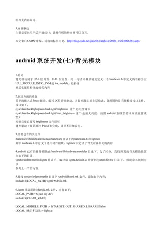 的相关内容即可。

5,内核驱动
主要是要向用户层开放接口，让硬件模块和内核可以交互。

本文来自 CSDN 博客，转载请标明出处：http://blog.csdn.net/jiajie961/archive/2010/11/22/6026585.aspx




android 系统开发 (七 )-背光模块

1,总论
背光模块属于 HAL 层开发， HAL 层开发，用一句话来概括就是定义一个 hardware.h 中定义的名称为宏
HAL_MODULE_INFO_SYM 的 hw_module_t 结构体，
然后实现结构体的相关内容

2,驱动方面的准备
简单的嵌入式 linux 驱动，编写 LCD 背光驱动，并提供接口给上层修改，我所用的是直接修改接口文件，
接口如下：
/sys/class/backlight/pwm-backlight/brightness 这个是亮度调节
/sys/class/backlight/pwm-backlight/max_brightness 这个是最大亮度，按照 android 系统的要求应该设置成
255
控制亮度直接写 brightness 文件即可
背光驱动主要是通过 PWM 来完成，这里不详细说明。

3,需要包含的头文件
/hardware/libhardware/include/hardware 目录下的 hardware.h 和 lights.h
其中 hardware.h 中定义了通用硬件模块，lights.h 中定义了背光设备相关的内容

4,android 已有的硬件模块在/hardware/libhardware/modules 目录下，为了区分，我们开发的背光模块放置
在如下的目录：
vendor/ardent/merlin/lights 目录下，编译成 lights.default.so 放置到 /system/lib/hw 目录下，模块命名规则可
以
参考上一节的内容。

5,修改 vendor/ardent/merlin 目录下 AndroidBoard.mk 文件，添加如下内容：
include $(LOCAL_PATH)/lights/Mdroid.mk

6,lights 目录新建 Mdroid.mk 文件，内容如下：
LOCAL_PATH:= $(call my-dir)
include $(CLEAR_VARS)

LOCAL_MODULE_PATH := $(TARGET_OUT_SHARED_LIBRARIES)/hw
LOCAL_SRC_FILES:= lights.c
 