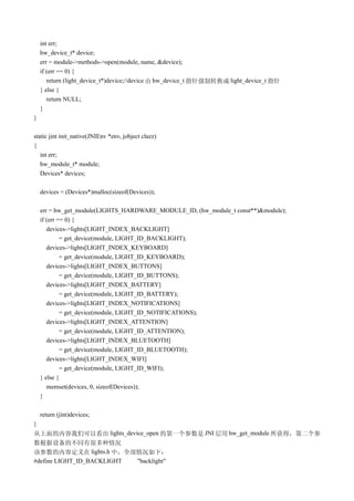 int err;
    hw_device_t* device;
    err = module->methods->open(module, name, &device);
    if (err == 0) {
       return (light_device_t*)device;//device 由 hw_device_t 指针强制转换成 light_device_t 指针
    } else {
       return NULL;
    }
}

static jint init_native(JNIEnv *env, jobject clazz)
{
   int err;
   hw_module_t* module;
   Devices* devices;

    devices = (Devices*)malloc(sizeof(Devices));

    err = hw_get_module(LIGHTS_HARDWARE_MODULE_ID, (hw_module_t const**)&module);
    if (err == 0) {
       devices->lights[LIGHT_INDEX_BACKLIGHT]
             = get_device(module, LIGHT_ID_BACKLIGHT);
       devices->lights[LIGHT_INDEX_KEYBOARD]
             = get_device(module, LIGHT_ID_KEYBOARD);
       devices->lights[LIGHT_INDEX_BUTTONS]
             = get_device(module, LIGHT_ID_BUTTONS);
       devices->lights[LIGHT_INDEX_BATTERY]
             = get_device(module, LIGHT_ID_BATTERY);
       devices->lights[LIGHT_INDEX_NOTIFICATIONS]
             = get_device(module, LIGHT_ID_NOTIFICATIONS);
       devices->lights[LIGHT_INDEX_ATTENTION]
             = get_device(module, LIGHT_ID_ATTENTION);
       devices->lights[LIGHT_INDEX_BLUETOOTH]
             = get_device(module, LIGHT_ID_BLUETOOTH);
       devices->lights[LIGHT_INDEX_WIFI]
             = get_device(module, LIGHT_ID_WIFI);
    } else {
       memset(devices, 0, sizeof(Devices));
    }

    return (jint)devices;
}
从上面的内容我们可以看出 lights_device_open 的第一个参数是 JNI 层用 hw_get_module 所获得，第二个参
数根据设备的不同有很多种情况
该参数的内容定义在 lights.h 中，全部情况如下：
#define LIGHT_ID_BACKLIGHT "backlight"
 