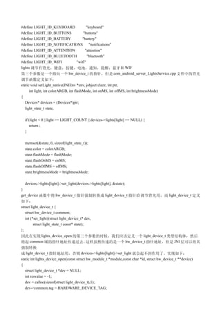 #define LIGHT_ID_KEYBOARD         "keyboard"
#define LIGHT_ID_BUTTONS        "buttons"
#define LIGHT_ID_BATTERY       "battery"
#define LIGHT_ID_NOTIFICATIONS      "notifications"
#define LIGHT_ID_ATTENTION       "attention"
#define LIGHT_ID_BLUETOOTH         "bluetooth"
#define LIGHT_ID_WIFI       "wifi"
lights 调节有背光，键盘，按键，电池，通知，提醒，蓝牙和 WIF
第三个参数是一个指向一个 hw_device_t 的指针，但是 com_android_server_LightsService.cpp 文件中的背光
调节函数定义如下：
static void setLight_native(JNIEnv *env, jobject clazz, int ptr,
      int light, int colorARGB, int flashMode, int onMS, int offMS, int brightnessMode)
{
   Devices* devices = (Devices*)ptr;
   light_state_t state;

  if (light < 0 || light >= LIGHT_COUNT || devices->lights[light] == NULL) {
     return ;
  }

  memset(&state, 0, sizeof(light_state_t));
  state.color = colorARGB;
  state.flashMode = flashMode;
  state.flashOnMS = onMS;
  state.flashOffMS = offMS;
  state.brightnessMode = brightnessMode;

  devices->lights[light]->set_light(devices->lights[light], &state);
}
get_device 函数中将 hw_device_t 指针强制转换成 light_device_t 指针给调节背光用，而 light_device_t 定义
如下：
struct light_device_t {
   struct hw_device_t common;
   int (*set_light)(struct light_device_t* dev,
         struct light_state_t const* state);
};
因此在实现 lights_device_open 的第三个参数的时候，我们应该定义一个 light_device_t 类型结构体，然后
将起 common 域的指针地址传递过去。                        这样虽然传递的是一个 hw_device_t 指针地址，但是 JNI 层可以将其
强制转换
成 light_device_t 指针地址用，否则 devices->lights[light]->set_light 就会起不到作用了。实现如下：
static int lights_device_open(const struct hw_module_t *module,const char *id, struct hw_device_t **device)
{
   struct light_device_t *dev = NULL;
   int resvalue = -1;
   dev = calloc(sizeof(struct light_device_t),1);
   dev->common.tag = HARDWARE_DEVICE_TAG;
 