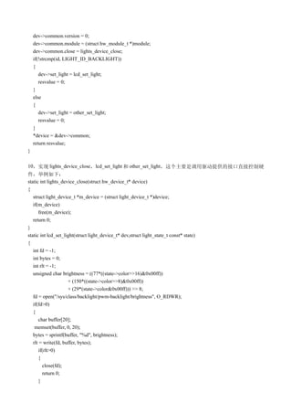 dev->common.version = 0;
    dev->common.module = (struct hw_module_t *)module;
    dev->common.close = lights_device_close;
    if(!strcmp(id, LIGHT_ID_BACKLIGHT))
    {
       dev->set_light = lcd_set_light;
       resvalue = 0;
    }
    else
    {
       dev->set_light = other_set_light;
       resvalue = 0;
    }
    *device = &dev->common;
    return resvalue;
}

10，实现 lights_device_close，lcd_set_light 和 other_set_light，这个主要是调用驱动提供的接口直接控制硬
件，举例如下：
static int lights_device_close(struct hw_device_t* device)
{
   struct light_device_t *m_device = (struct light_device_t *)device;
   if(m_device)
      free(m_device);
   return 0;
}
static int lcd_set_light(struct light_device_t* dev,struct light_state_t const* state)
{
   int fd = -1;
   int bytes = 0;
   int rlt = -1;
   unsigned char brightness = ((77*((state->color>>16)&0x00ff))
                     + (150*((state->color>>8)&0x00ff))
                     + (29*(state->color&0x00ff))) >> 8;
   fd = open("/sys/class/backlight/pwm-backlight/brightness", O_RDWR);
   if(fd>0)
   {
      char buffer[20];
    memset(buffer, 0, 20);
   bytes = sprintf(buffer, "%d", brightness);
   rlt = write(fd, buffer, bytes);
      if(rlt>0)
      {
        close(fd);
        return 0;
      }
 