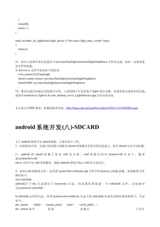 }
    close(fd);
    return -1;
}

static int other_set_light(struct light_device_t* dev,struct light_state_t const* state)
{
   return 0;
}

11，因为上面调节背光是通过写 /sys/class/backlight/pwm-backlight/brightness 文件来完成，因此一定要设置
该文件的权限，
在 init.xxx.rc 文件中添加如下的内容：
 # for control LCD backlight
 chown system system /sys/class/backlight/pwm-backlight/brightness
 chmod 0666 /sys/class/backlight/pwm-backlight/brightness

12，修改完成后经验证亮度调节可用，上面的例子只是实现了 lights 部分功能，如果需要完成所有的功能，
请参考 hardware.h, lights.h 和 com_android_server_LightsService.cpp 文件中的内容。



本文来自 CSDN 博客，转载请标明出处：http://blog.csdn.net/jiajie961/archive/2010/11/23/6030405.aspx




android 系统开发 (八 )-SDCARD

关于 android 系统开发 sdcard 移植，主要有如下工作：
1，内核驱动开发，完成后每次插入和拔出 sdcard 系统都会有相关的信息显示，而且 sdcard 可以手动挂载。

2 ， android 的 sdcard 挂 载 主 要 是 vold 来 完 成 ， vold 的 源 代 码 在 /system/vold 目 录 下 ， 编 译
成/system/bin/vold
init.rc 文件中有 vold 系统服务，确保 android 系统开机后 vold 有正常运行。

3 ，添加 vold 的配置文件，先查看 /system/bin/vold/main.cpp 文件中的 process_config 函数，发现配置文件
路径如下：
/etc/vold.fstab
android2.2 下 /etc 目 录 指 向 了 /system/etc 目 录 ， 因 此 我 们 要 新 建 一 个 vold.fstab 文 件 ， 目 标 路 径
为/system/etc/vold.fstab

4,vold.fstab 文件的写法，参考 /system/core/rootdir/etc 目录下的 vold.fstab, 里面有详细的说明和例子，写法
如下：
dev_mount  <label>         <mount_point>       <part>      <sysfs_path1...>
dev_mount 命令                  标签                            挂载点                            子分区
 