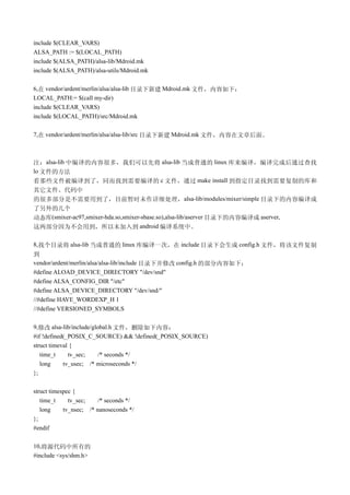include $(CLEAR_VARS)
ALSA_PATH := $(LOCAL_PATH)
include $(ALSA_PATH)/alsa-lib/Mdroid.mk
include $(ALSA_PATH)/alsa-utils/Mdroid.mk

6,在 vendor/ardent/merlin/alsa/alsa-lib 目录下新建 Mdroid.mk 文件，内容如下：
LOCAL_PATH:= $(call my-dir)
include $(CLEAR_VARS)
include $(LOCAL_PATH)/src/Mdroid.mk

7,在 vendor/ardent/merlin/alsa/alsa-lib/src 目录下新建 Mdroid.mk 文件，内容在文章后面。



注：alsa-lib 中编译的内容很多，我们可以先将 alsa-lib 当成普通的 linux 库来编译，编译完成后通过查找
lo 文件的方法
看那些文件被编译到了，同而找到需要编译的 c 文件，通过 make install 到指定目录找到需要复制的库和
其它文件。代码中
的很多部分是不需要用到了，目前暂时未作详细处理， alsa-lib/modules/mixer/simple 目录下的内容编译成
了另外的几个
动态库(smixer-ac97,smixer-hda.so,smixer-sbase.so),alsa-lib/aserver 目录下的内容编译成 aserver,
这两部分因为不会用到，所以未加入到 android 编译系统中。

8,找个目录将 alsa-lib 当成普通的 linux 库编译一次，在 include 目录下会生成 config.h 文件，将该文件复制
到
vendor/ardent/merlin/alsa/alsa-lib/include 目录下并修改 config.h 的部分内容如下：
#define ALOAD_DEVICE_DIRECTORY "/dev/snd"
#define ALSA_CONFIG_DIR "/etc"
#define ALSA_DEVICE_DIRECTORY "/dev/snd/"
//#define HAVE_WORDEXP_H 1
//#define VERSIONED_SYMBOLS

9,修改 alsa-lib/include/global.h 文件，删除如下内容：
#if !defined(_POSIX_C_SOURCE) && !defined(_POSIX_SOURCE)
struct timeval {
   time_t     tv_sec;   /* seconds */
   long     tv_usec; /* microseconds */
};

struct timespec {
   time_t     tv_sec;    /* seconds */
   long     tv_nsec; /* nanoseconds */
};
#endif

10,将源代码中所有的
#include <sys/shm.h>
 